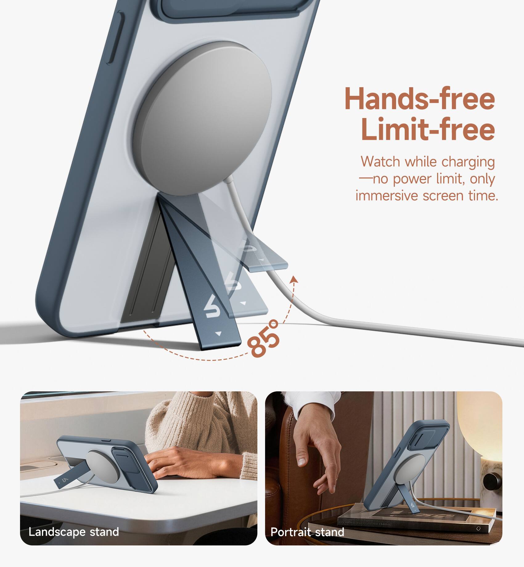 Hands-free Limit-free  
Watch while charging - no power limit, only immersive screen time.  
85°  
Landscape stand  
Portrait stand