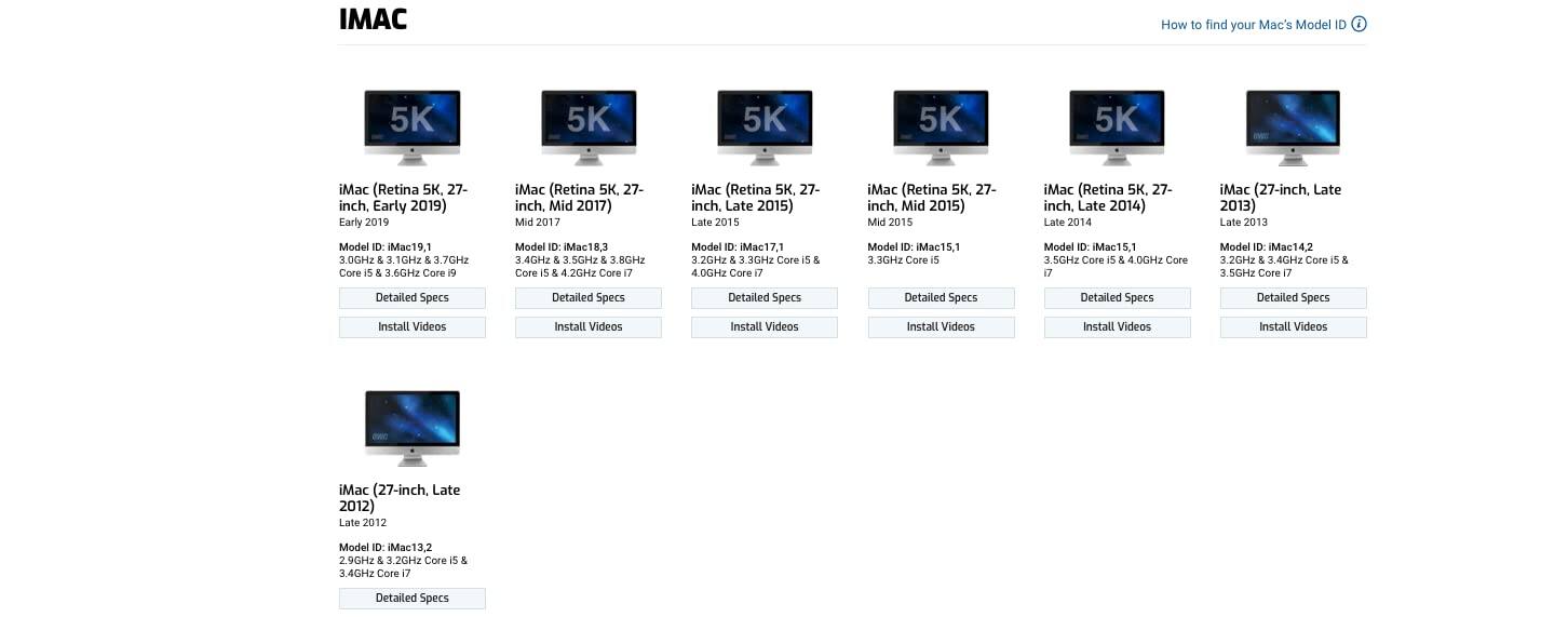 IMAC

How to find your Mac's Model ID

iMac (Retina 5K, 27-inch, Early 2019)
Model ID: Mac19,1
3.0GHz & 3.1GHz & 3.7GHz Core i5 & 3.6GHz Core i9
Detailed Specs
Install Videos

iMac (Retina 5K, 27-inch, Mid 2017)
Model ID: Mac18,3
4.0GHz & 3.8GHz & 3.6GHz Core i5 & 4.0GHz Core i7
Detailed Specs
Install Videos

iMac (Retina 5K, 27-inch, Late 2015)
Model ID: Mac17,1
3.2GHz & 3.3GHz Core i5 & 4.0GHz Core i7
Detailed Specs
Install Videos

iMac (Retina 5K, 27-inch, Mid 2015)
Model ID: Mac15,1
3.3GHz Core i5 & 4.0GHz Core i7
Detailed Specs
Install Videos

iMac