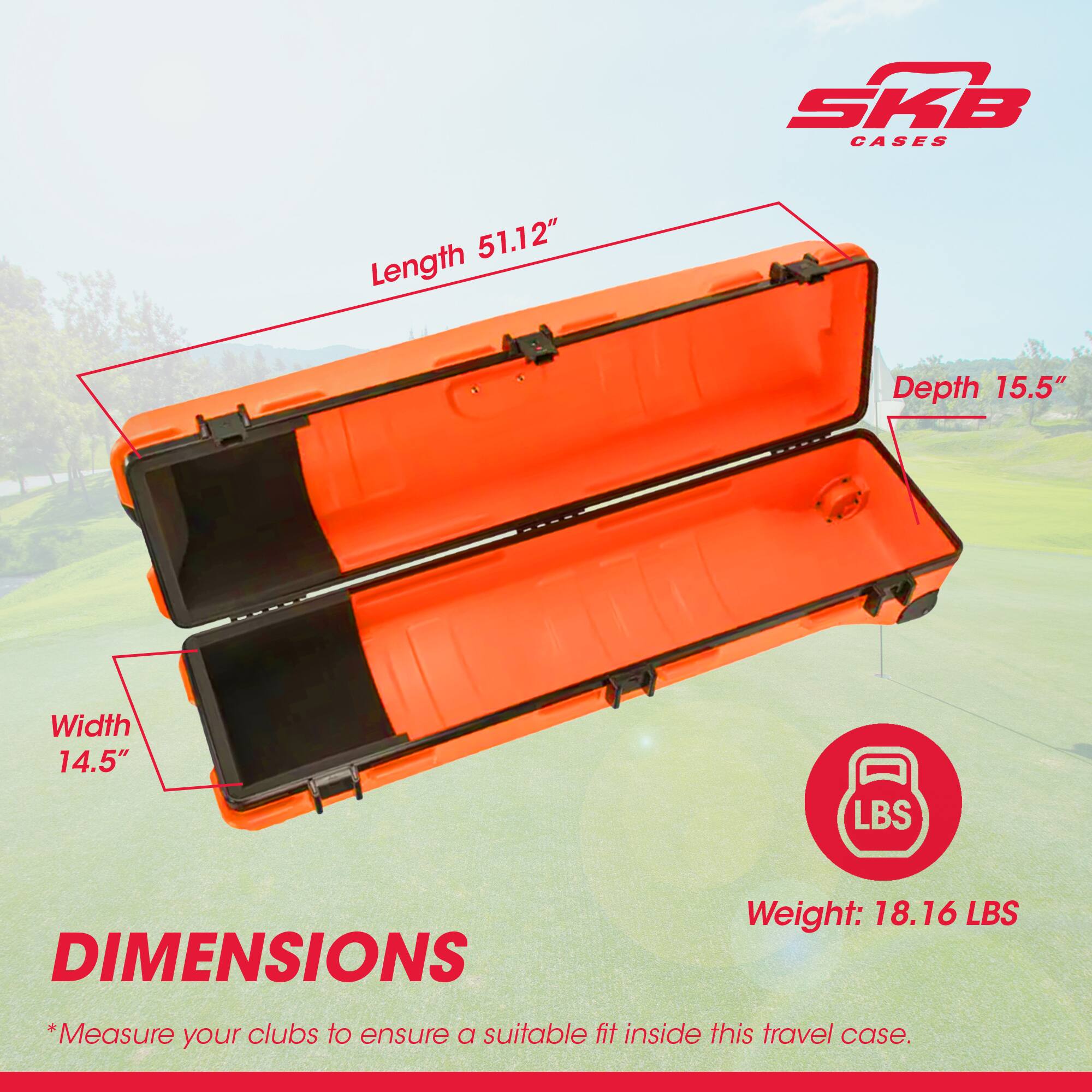 SKB CASES

DIMENSIONS

Length 51.12"
Depth 15.5"
Width 14.5"

Weight: 18.16 LBS

*Measure your clubs to ensure a suitable fit inside this travel case.