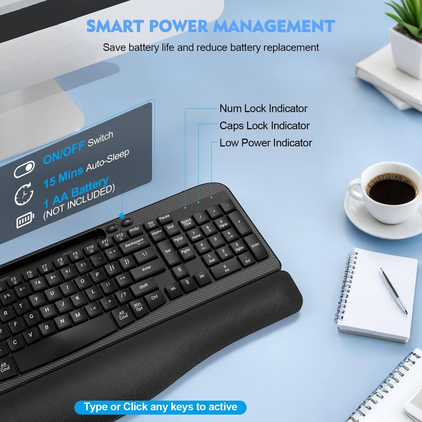 SMART POWER MANAGEMENT  
Save battery life and reduce battery replacement  

- Num Lock Indicator  
- Caps Lock Indicator  
- Low Power Indicator  

ON/OFF Switch  
15 Mins Auto-Sleep  
1 AA Battery (NOT INCLUDED)  

Type or Click any keys to active