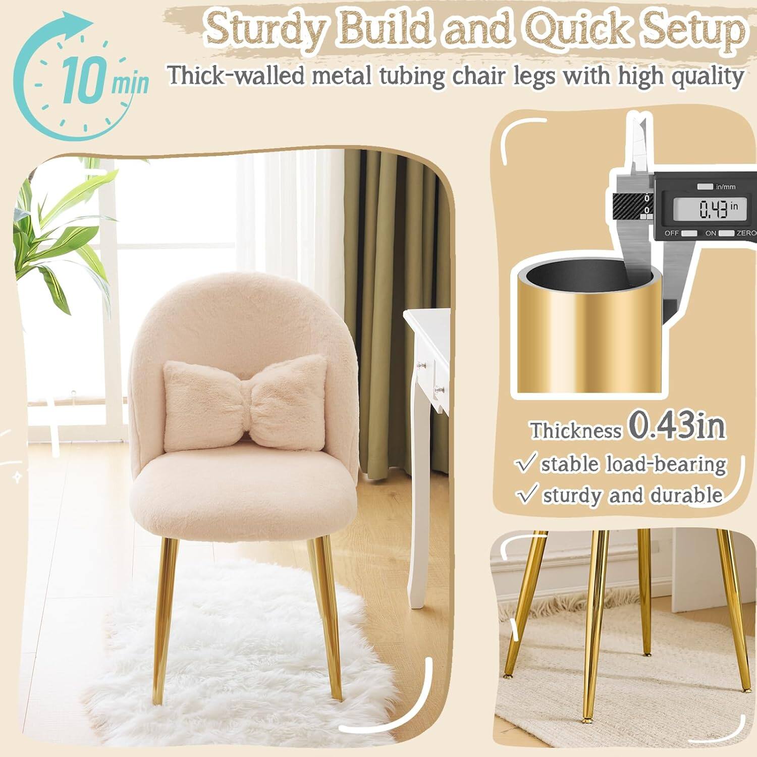 Sturdy Build and Quick Setup  
10 min  
Thick-walled metal tubing chair legs with high quality  
Thickness 0.43 in  
Stable load-bearing  
Sturdy and durable