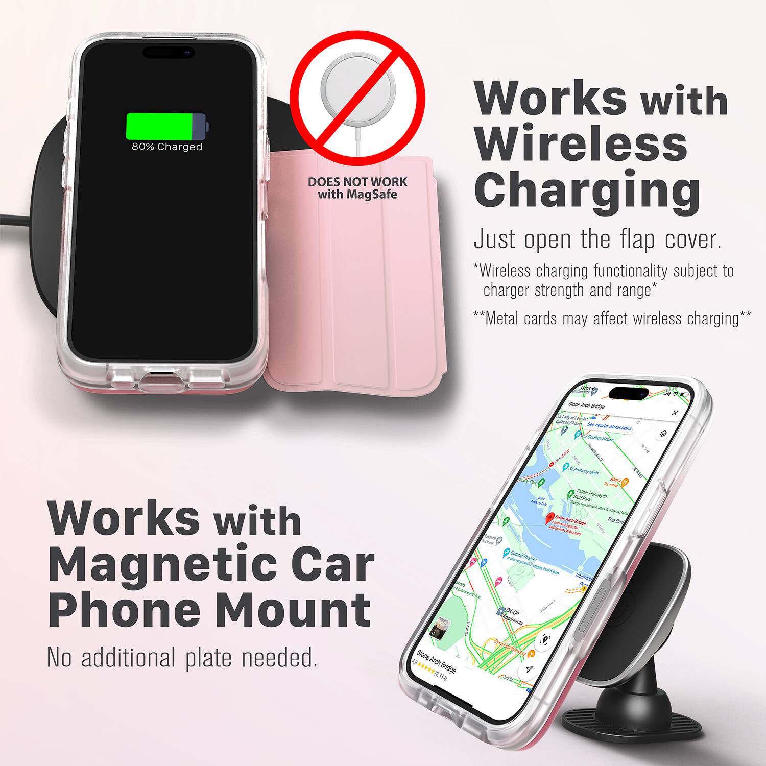 80% Charged  
Works with Wireless  
DOES NOT WORK with MagSafe Charging  
Just open the flap cover.  
*Wireless charging functionality subject to charger strength and range*  
**Metal cards may affect wireless charging**  

Works with Magnetic Car Phone Mount  
No additional plate needed.