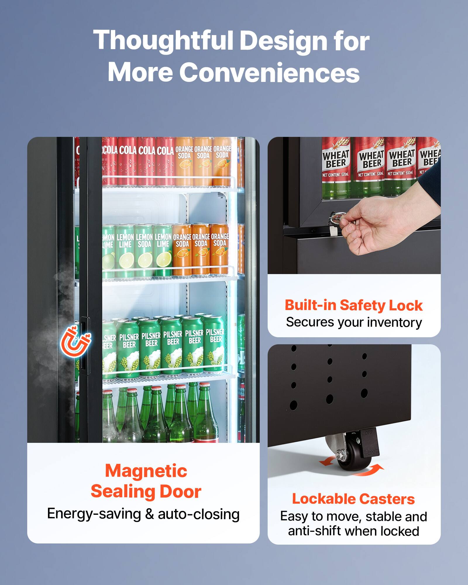 Thoughtful Design for More Conveniences

COLA COLA COLA COLA ORANGE ORANGE ORANGE SODA SODA SODA
WHEAT WHEAT WHEAT WHEAT BEER BEER BEER BEER
MON LEMON LEMON LEMON LEMON ORANGE ORANGE ORANGE LIME LIME SODA LIME SODA SODA
PILSNER PILSNER PILSNER PILSNER BEER BEER BEER BEER BEER

Built-in Safety Lock Secures your inventory
Magnetic Sealing Door Energy-saving & auto-closing
Lockable Casters Easy to move, stable and anti-shift when locked