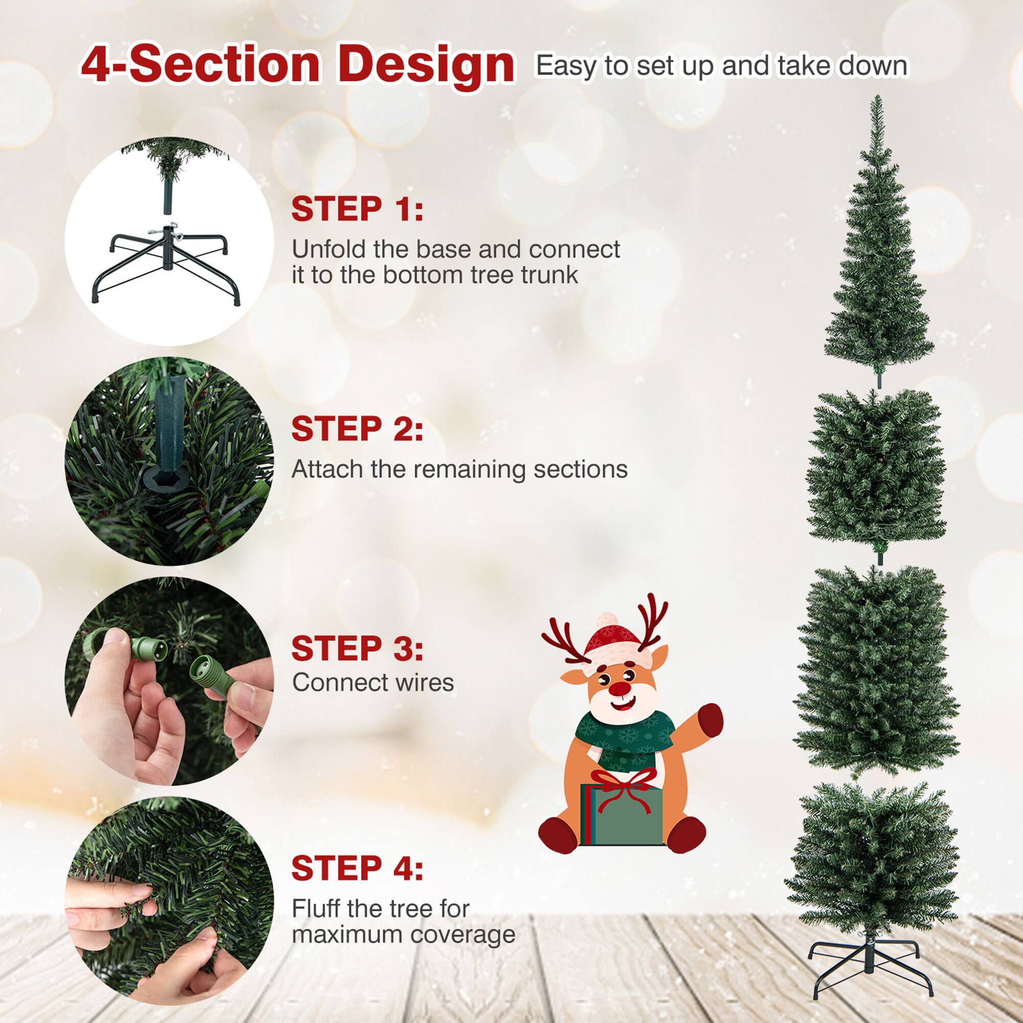 4-Section Design  
Easy to set up and take down  

STEP 1:  
Unfold the base and connect it to the bottom tree trunk  

STEP 2:  
Attach the remaining sections  

STEP 3:  
Connect wires  

STEP 4:  
Fluff the tree for maximum coverage