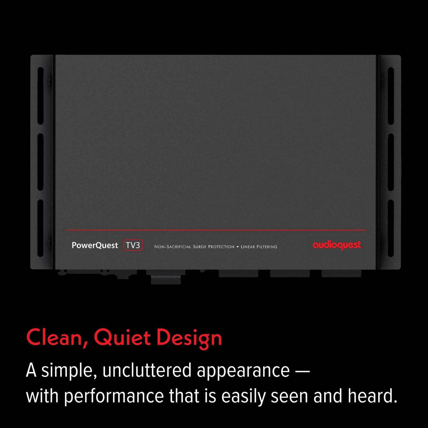 PowerQuest TV3 NON-SACRIFICIAL SURGE PROTECTION LINEAR FILTERING audioquest.  
Clean, Quiet Design  
A simple, uncluttered appearance — with performance that is easily seen and heard.