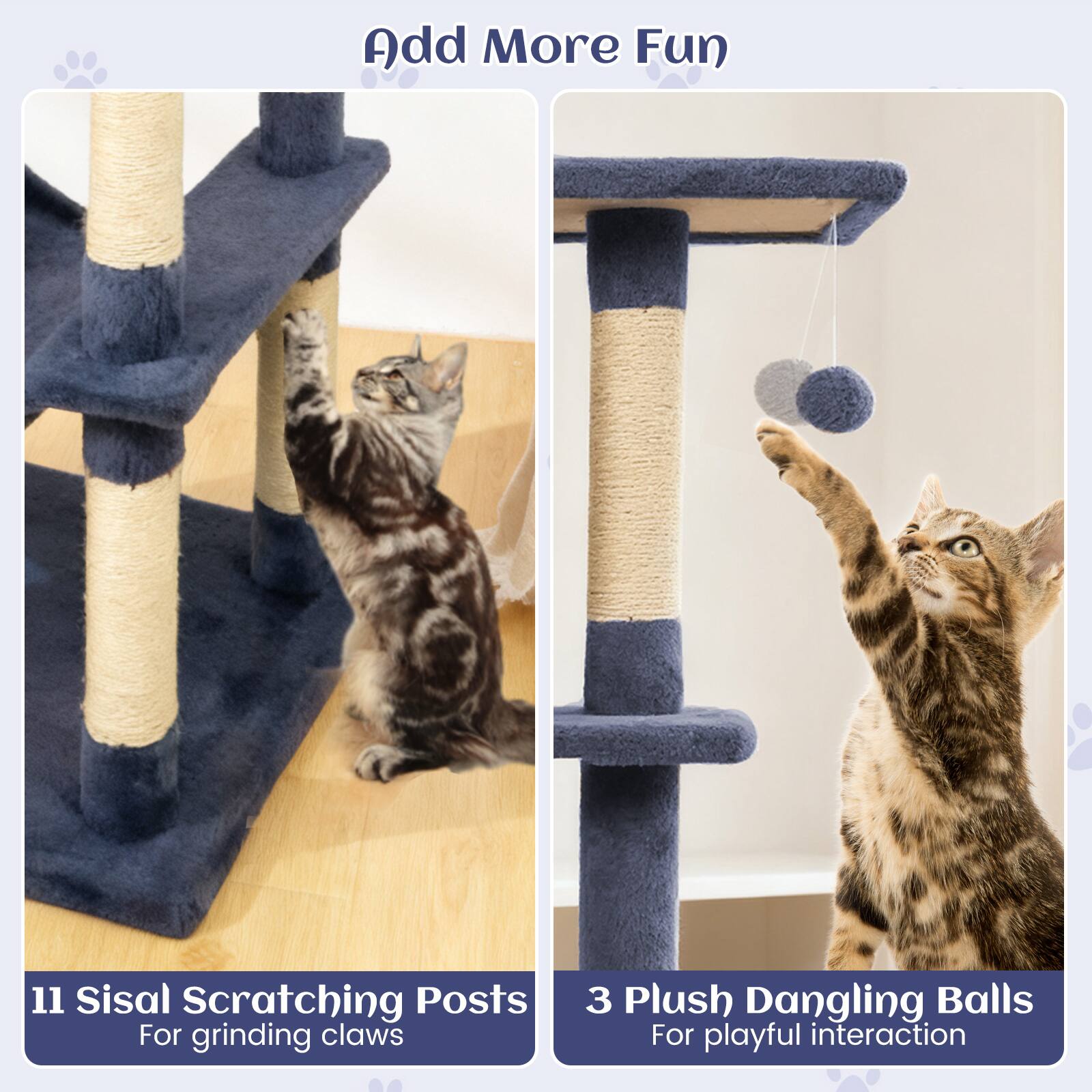 Add More Fun

11 Sisal Scratching Posts  
For grinding claws

3 Plush Dangling Balls  
For playful interaction