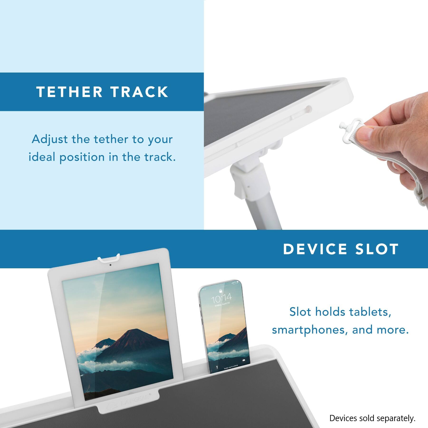 TETHER TRACK Adjust the tether to your ideal position in the track.

DEVICE SLOT Slot holds tablets, smartphones, and more.

LARGEAR* Devices sold separately.