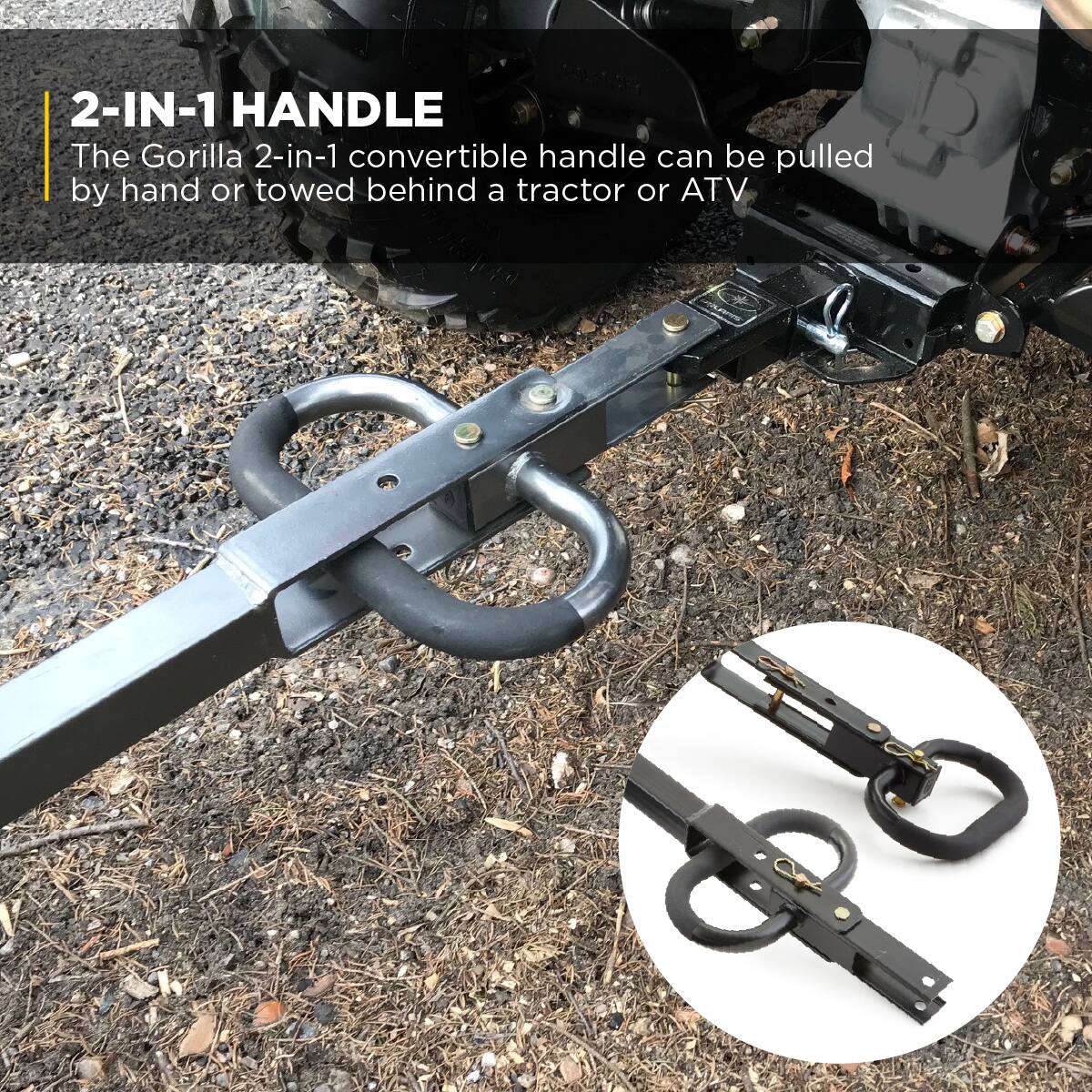 2-IN-1 HANDLE  
The Gorilla 2-in-1 convertible handle can be pulled by hand or towed behind a tractor or ATV.