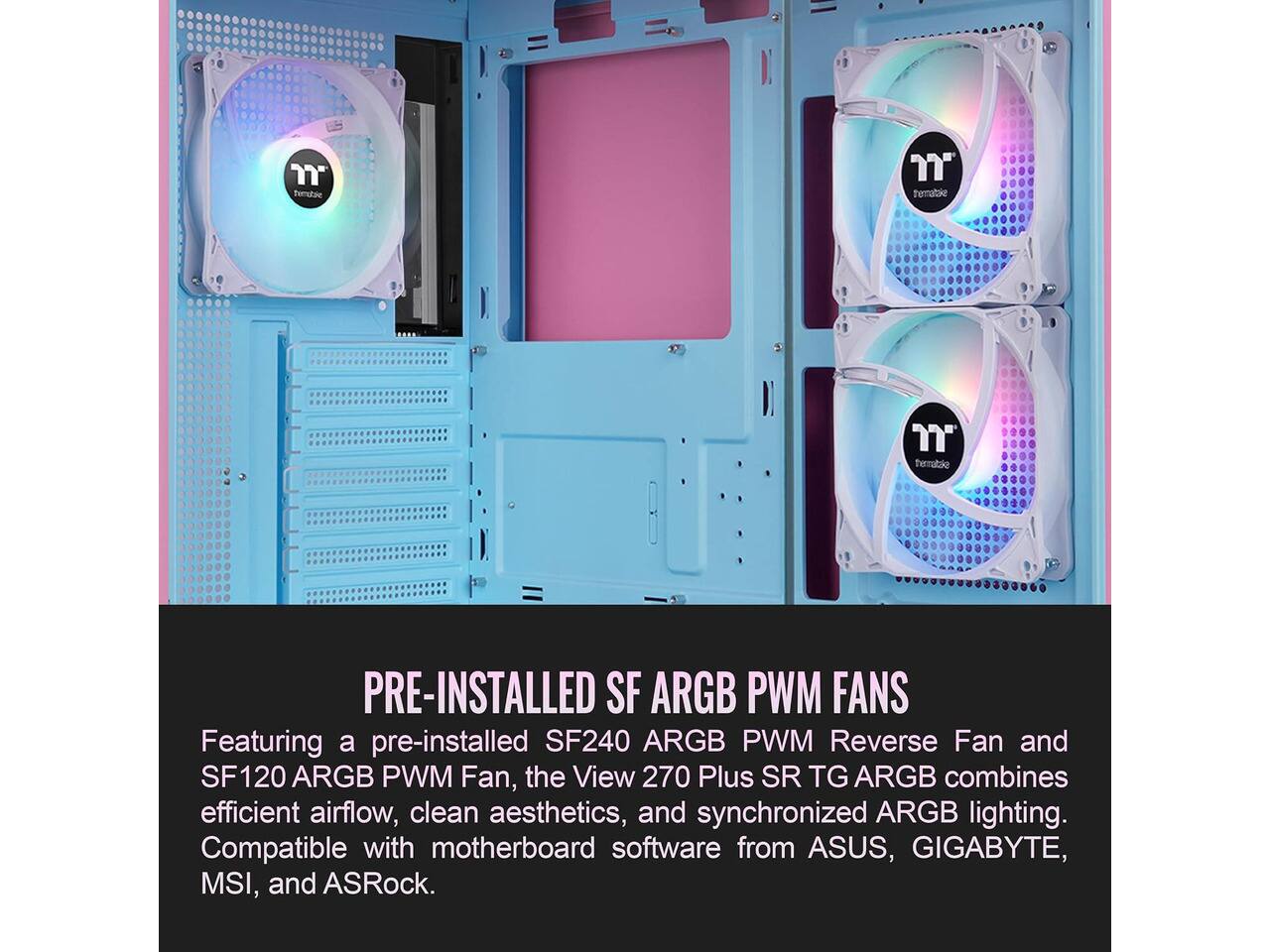 thermaltake

PRE-INSTALLED SF ARGB PWM FANS

Featuring a pre-installed SF240 ARGB PWM Reverse Fan and SF120 ARGB PWM Fan, the View 270 Plus SR TG ARGB combines efficient airflow, clean aesthetics, and synchronized ARGB lighting. Compatible with motherboard software from ASUS, GIGABYTE, MSI, and ASRock.