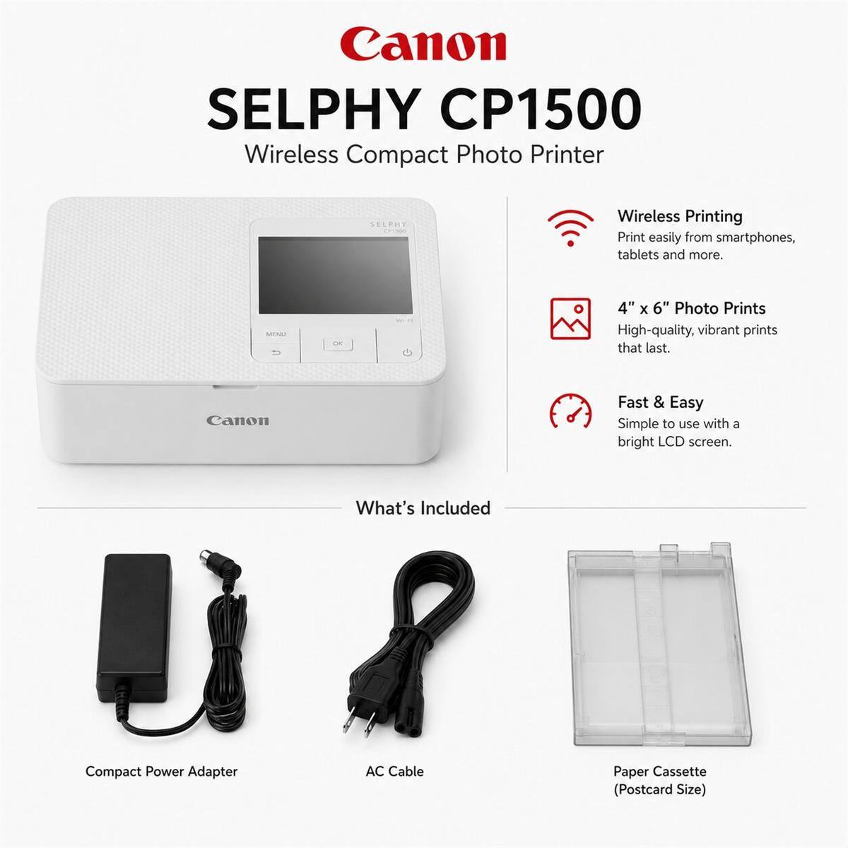 Canon SELPHY CP1500 Wireless Compact Photo Printer

SELPHY Crisco

Wireless Printing
Print easily from smartphones, tablets and more.

4" X 6" Photo Prints
High-quality, vibrant prints that last.

Fast & Easy
Simple to use with a bright LCD screen.

What's Included
Compact Power Adapter
AC Cable
Paper Cassette (Postcard Size)