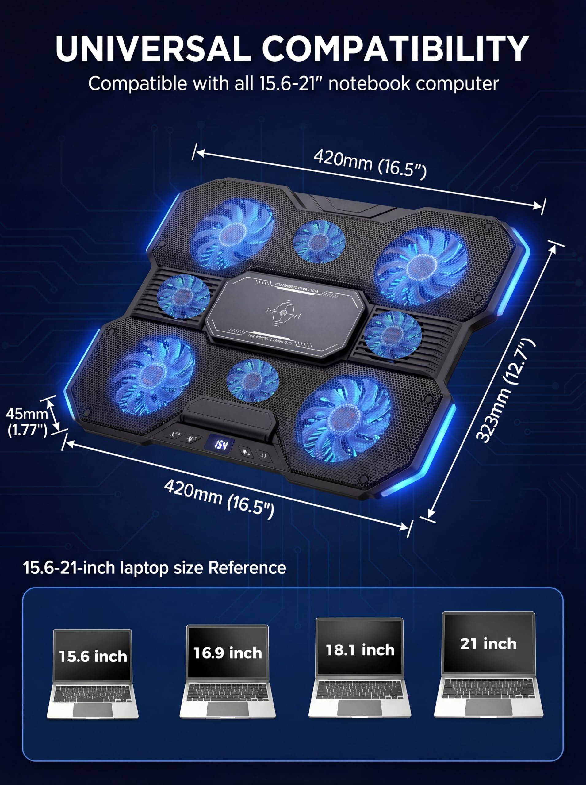 UNIVERSAL COMPATIBILITY  
Compatible with all 15.6-21" notebook computer  

420mm (16.5")  
45mm (1.77")  
420mm (16.5")  
323mm (12.7")  

15.6-21-inch laptop size Reference  
15.6 inch  
16.9 inch  
18.1 inch  
21 inch