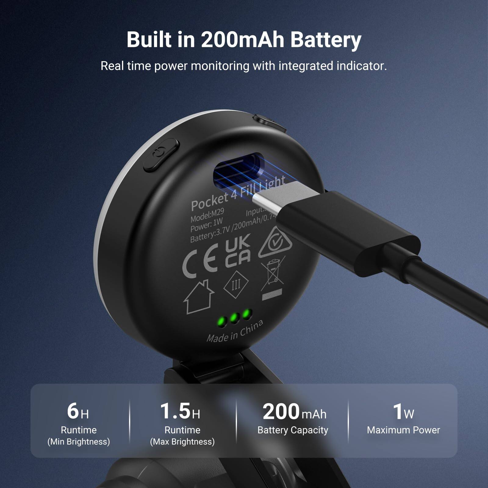 Built in 200mAh Battery  
Real time power monitoring with integrated indicator.  

Pocket 4 Fill Light  
Model: M29  
Power: 1W / 3.7V / 200mAh / 0.74  
Battery: 3.7V  
UK CE CA III  
Made in China  

Runtime (Min Brightness): 6H  
Runtime (Max Brightness): 1.5H  
Battery Capacity: 200 mAh  
Maximum Power: 1W