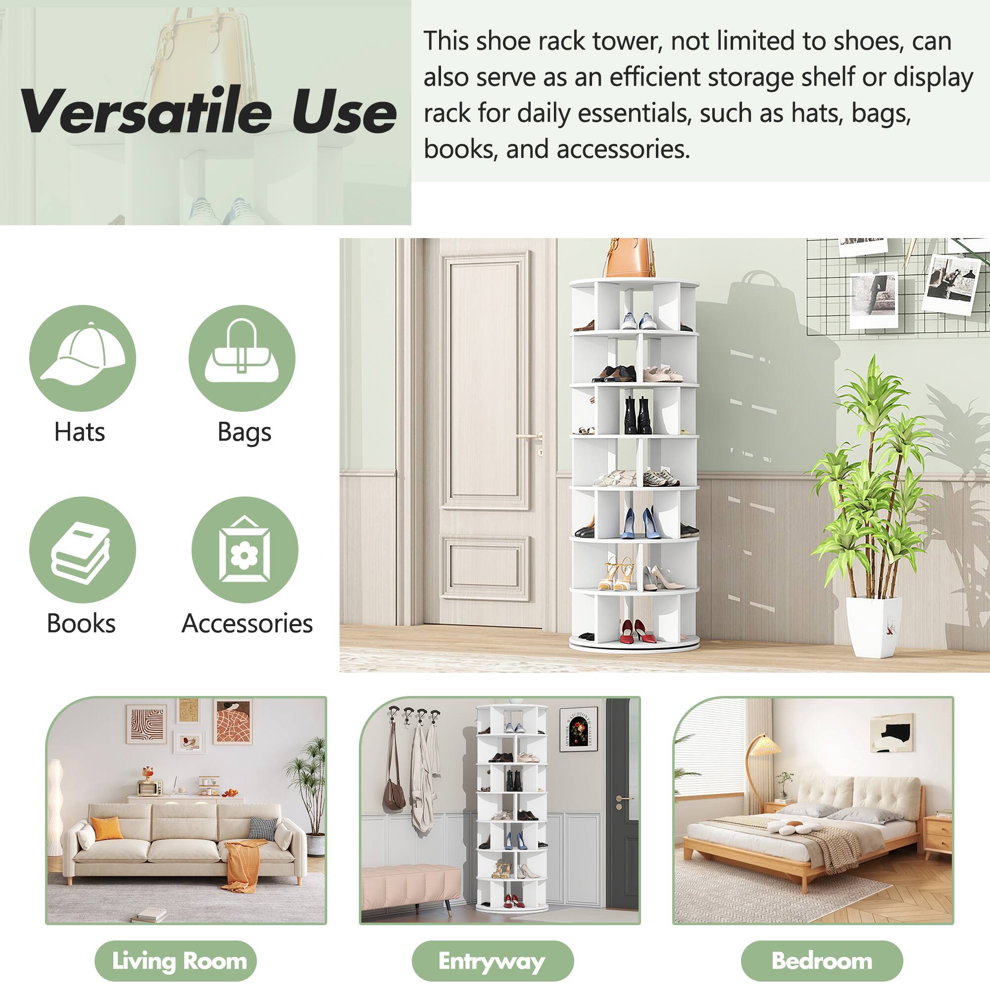 This shoe rack tower, not limited to shoes, can also serve as an efficient storage shelf or display rack for daily essentials, such as hats, bags, books, and accessories.

Versatile Use

- Hats
- Bags
- Books
- Accessories

Living Room

Entryway

Bedroom