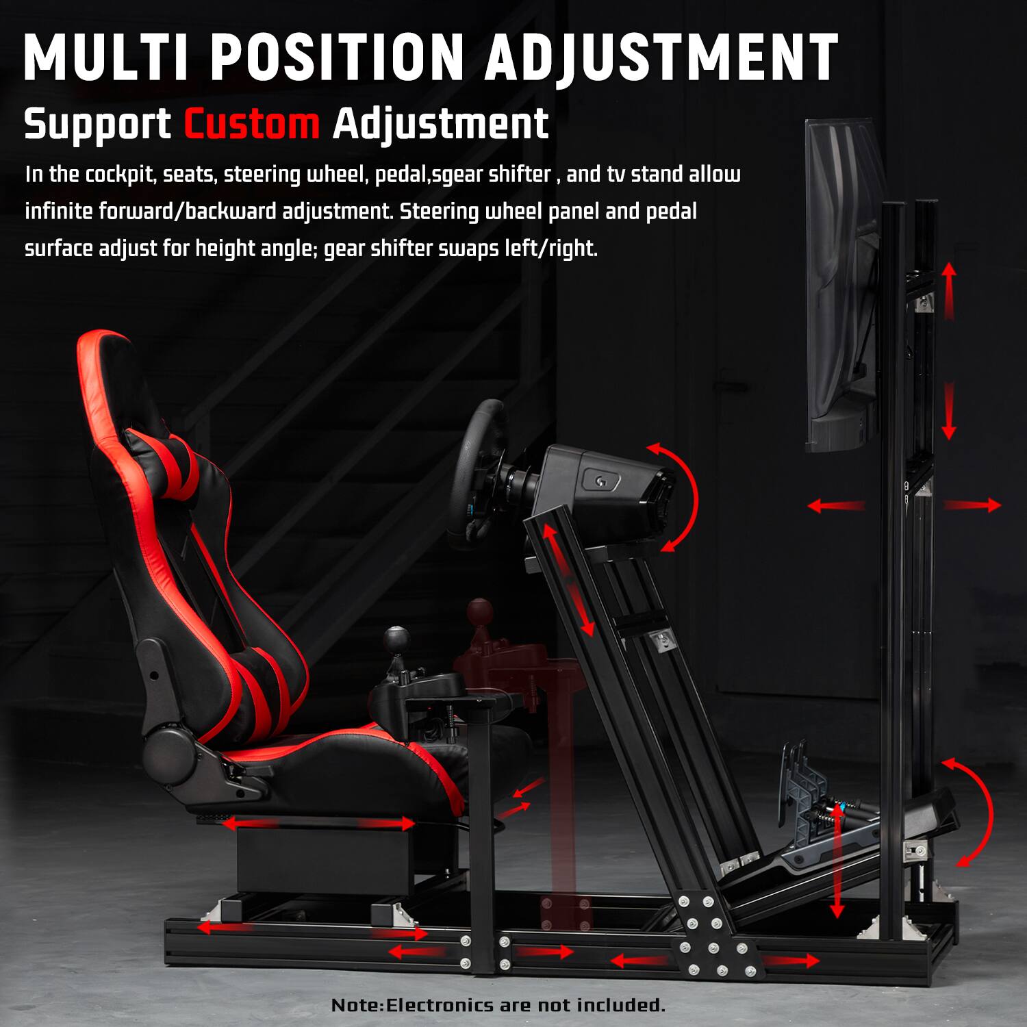 MULTI POSITION ADJUSTMENT  
Support Custom Adjustment  
In the cockpit, seats, steering wheel, pedal, gear shifter, and tv stand allow infinite forward/backward adjustment. Steering wheel panel and pedal surface adjust for height angle; gear shifter swaps left/right.  

Note: Electronics are not included.
