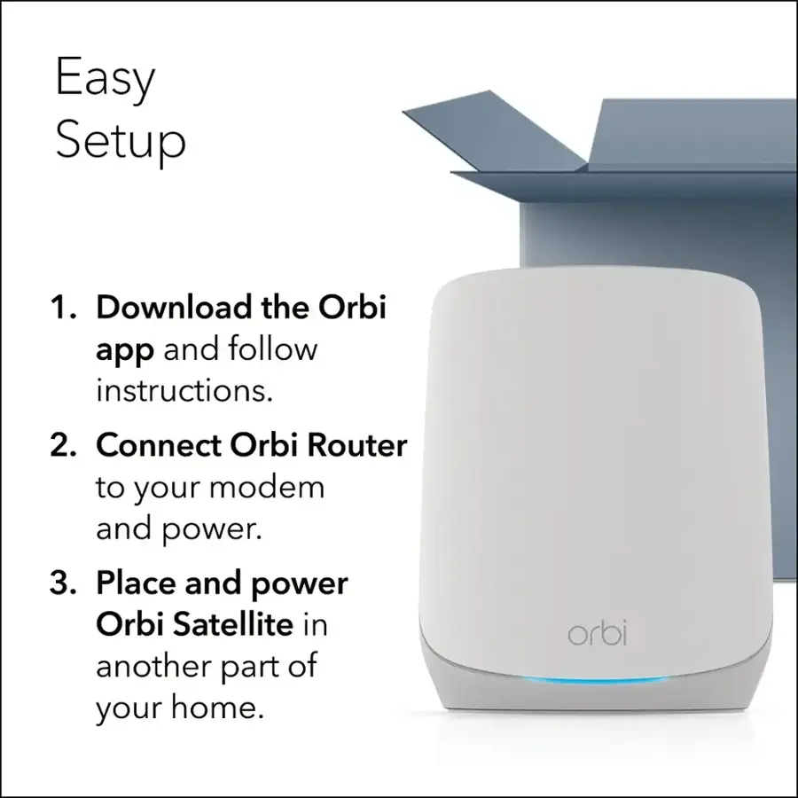 Easy Setup:
1. Download the Orbi app and follow instructions.
2. Connect Orbi Router to your modem and power.
3. Place and power Orbi Satellite in another part of your home.
