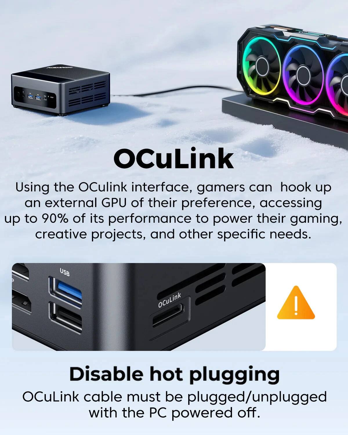 OCuLink

Using the OCuLink interface, gamers can hook up an external GPU of their preference, accessing up to 90% of its performance to power their gaming, creative projects, and other specific needs.

USB

Disable hot plugging

OCuLink cable must be plugged/unplugged with the PC powered off.
