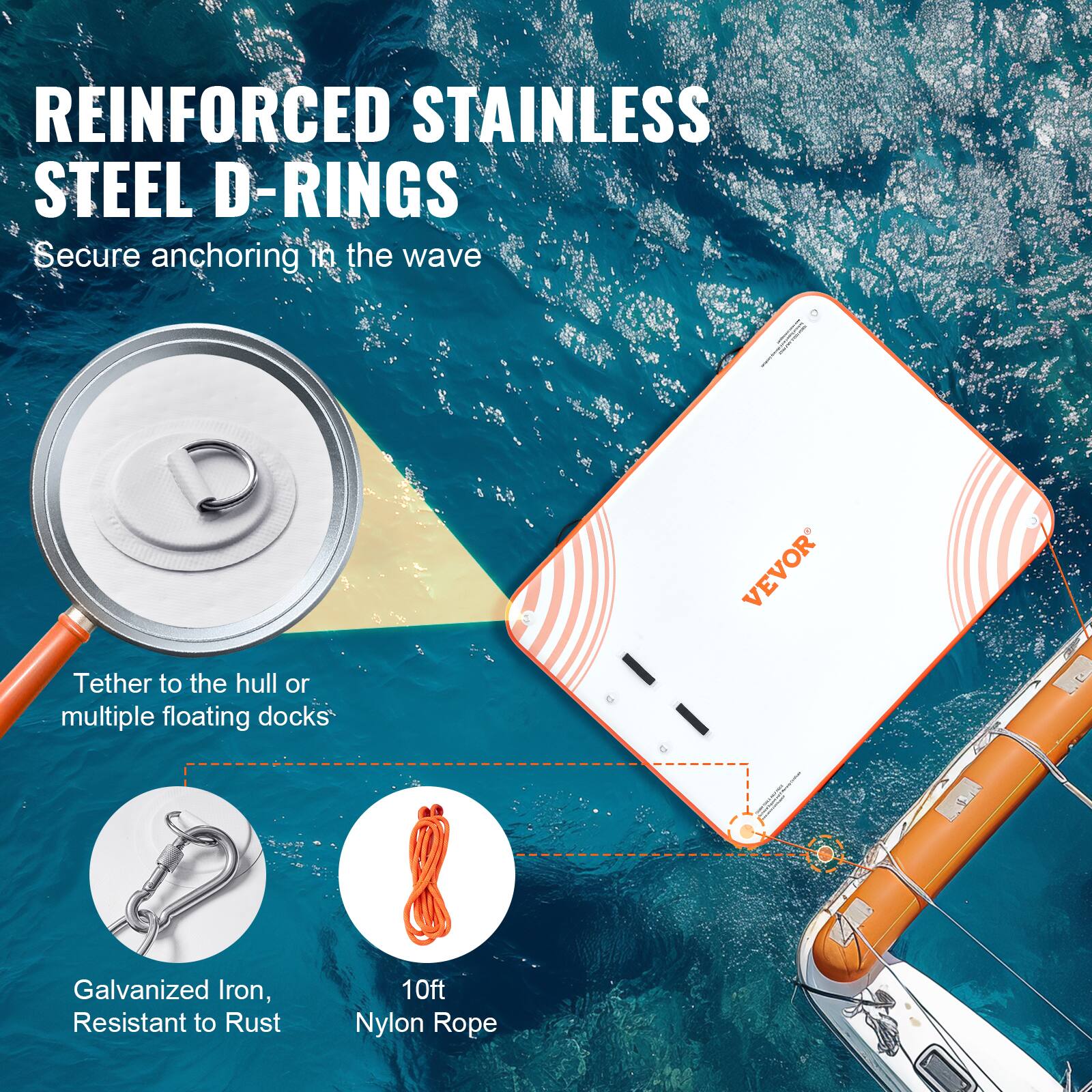 REINFORCED STAINLESS STEEL D-RINGS  
Secure anchoring in the wave  

Tether to the hull or multiple floating docks  

Galvanized Iron, Resistant to Rust  

10ft Nylon Rope