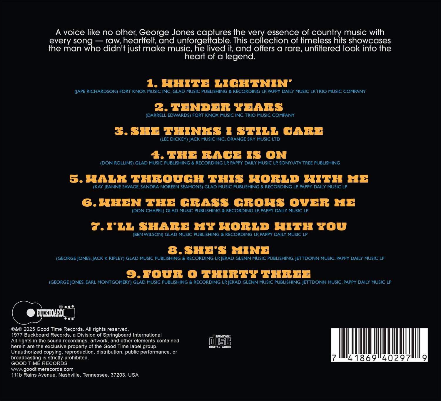 A voice like no other, George Jones captures the very essence of country music with every song — raw, heartfelt, and unforgettable. This collection of timeless hits showcases the man who didn't just make music, he lived and offers a rare, unfiltered look into the heart of a legend.

1. WHITE LIGHTNIN'  
   (JAKE RICHARDSON) FORT KNOX MUSIC INC., GLAD MUSIC PUBLISHING & RECORDING LP, PAPPY DAILY MUSIC LP, TRIO MUSIC COMPANY

2. TENDER TEARS  
   (DARRELL EDWARDS) FORT KNOX MUSIC INC., TRIO MUSIC COMPANY

3. SHE THINKS I STILL CARE  
   (LEE DICKEY) JACK MUSIC INC., ORANGE SKY MUSIC LTD.

4. THE RACE IS ON  
   (DON ROLLINS) GLAD MUSIC PUBLISHING & RECORDING LP, SONY/ATV TREE PUBLISHING

5. WALK THROUGH THIS WORLD WITH ME  
   (KAY JEANNE SAVAGE, SANDRA NOREEN SEAMONS) GLAD MUSIC PUBLISHING & RECORDING LP

6. WHEN THE GRASS GROWS OVER ME  
   (DON CHAPEL)