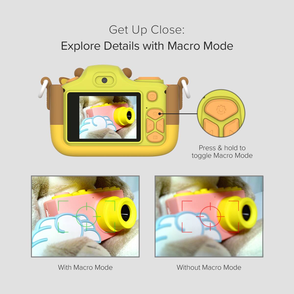 Get Up Close:  
Explore Details with Macro Mode

Press & hold to toggle Macro Mode

With Macro Mode

Without Macro Mode