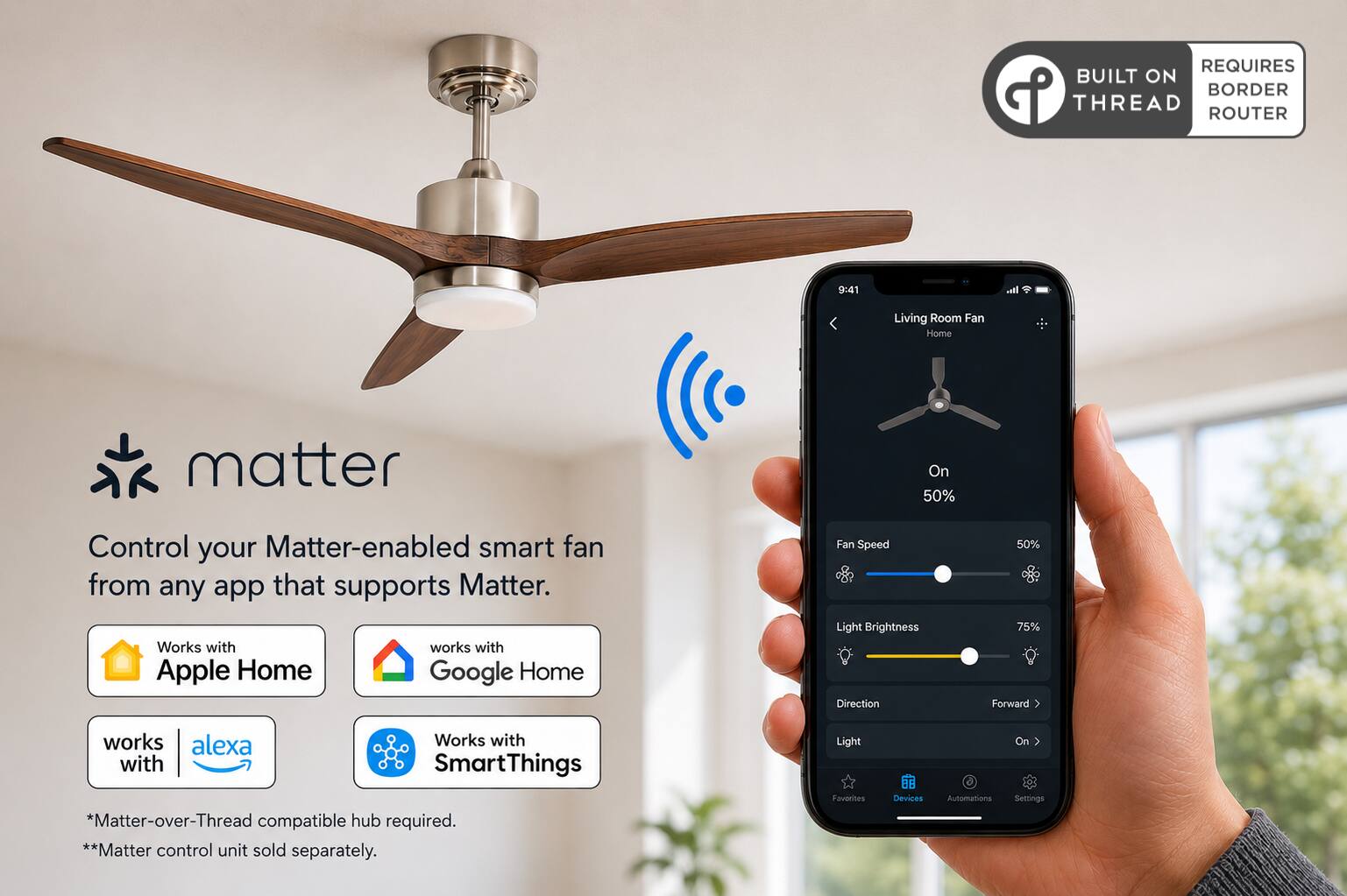 REQUIRES BUILT ON THREAD BORDER ROUTER

9:41

Living Room Fan Home

matter

Control your Matter-enabled smart fan from any app that supports Matter. Works with Apple Home Google Home

Fan Speed Light Brightness Direction

50% 75% Forward

works alexa Works with SmartThings *Matter-over-Thread compatible hub required. **Matter control unit sold separately.

Light Favorites

Devices

Automations

On Settings