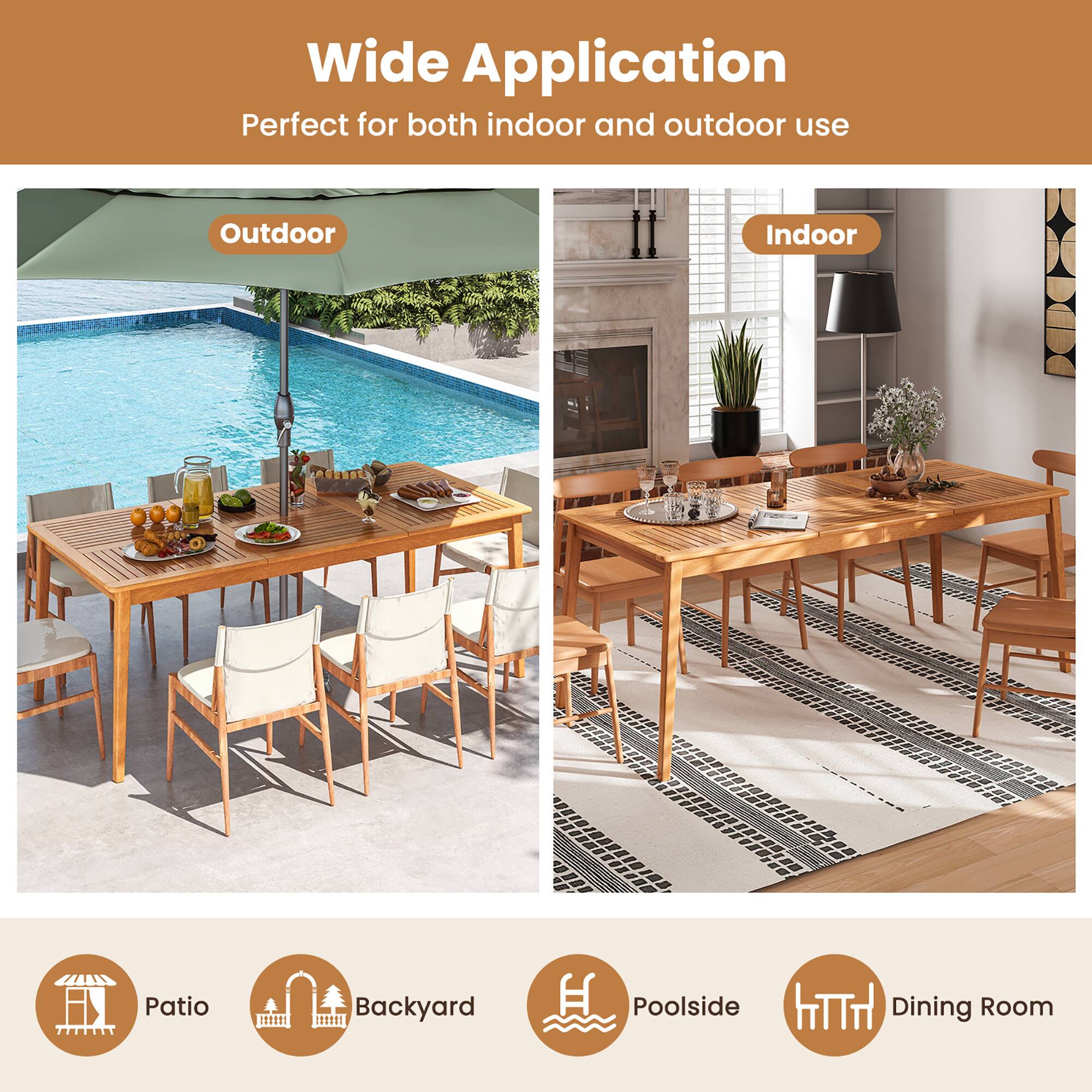 Wide Application  
Perfect for both indoor and outdoor use  

Outdoor  
Indoor  

Patio  
Backyard  
Poolside  
Dining Room
