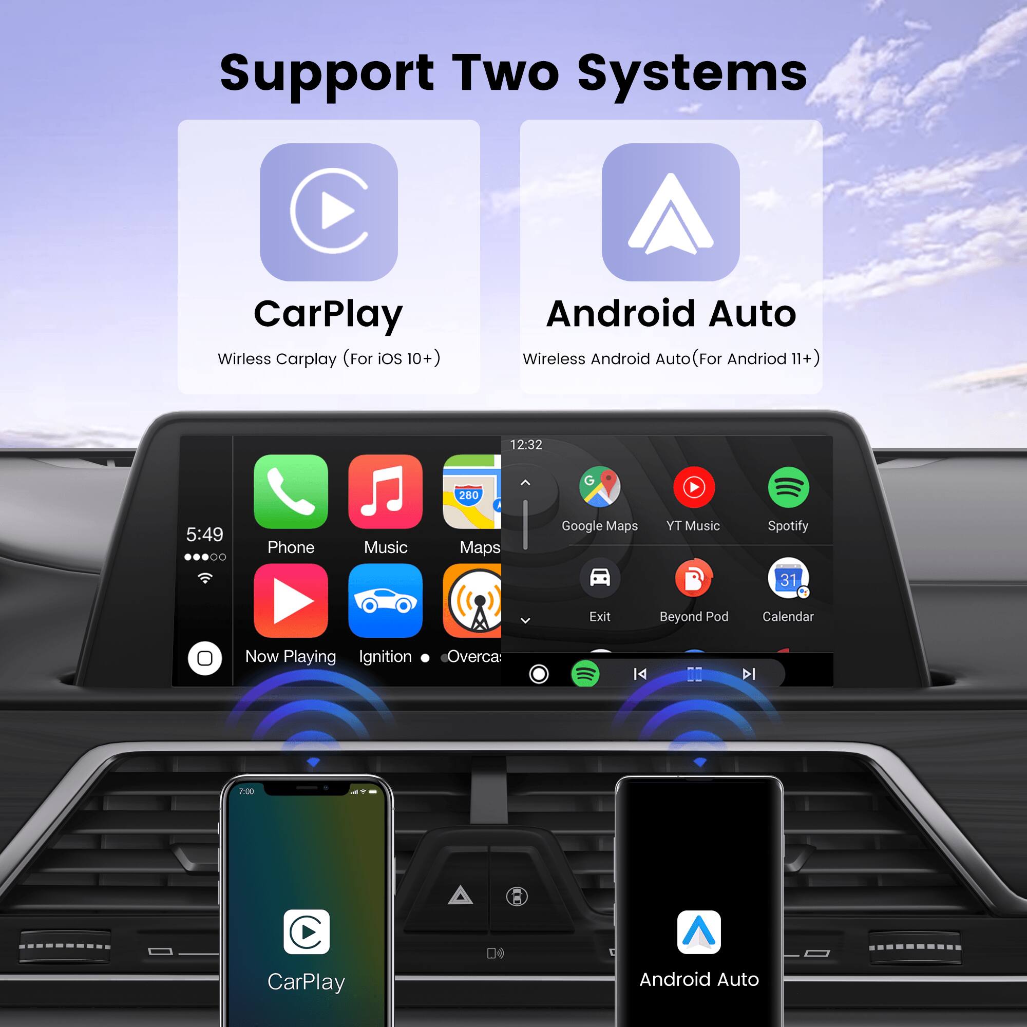 Support Two Systems

CarPlay Wireless Carplay (For iOS 10+)
Android Auto Wireless Android Auto (For Andriod 11+)

12:32
280 G
5:49
Phone
Music
Maps
Google Maps
YT Music
Spotify
31
Exit
Beyond Pod
Calendar
Now Playing
Ignition
Overca
DI
I
2:00
CarPlay
D4
A
Android Auto
