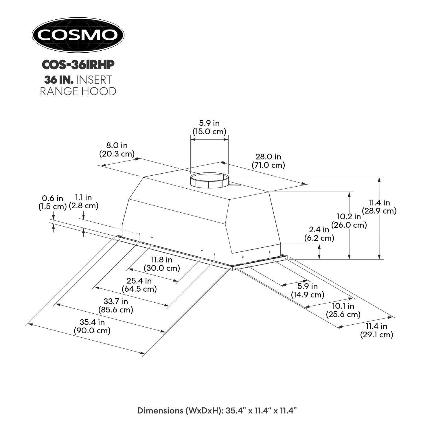COSMO COS-36IRHP 36 IN. INSERT RANGE HOOD

Dimensions (WxDxH): 35.4" x 11.4" x 11.4"

- 8.0 in (20.3 cm)
- 5.9 in (15.0 cm)
- 28.0 in (71.0 cm)
- 0.6 in (1.5 cm)
- 1.1 in (2.8 cm)
- 11.4 in (28.9 cm)
- 10.2 in (26.0 cm)
- 2.4 in (6.2 cm)
- 11.8 in (30.0 cm)
- 25.4 in (64.5 cm)
- 33.7 in (85.6 cm)
- 35.4 in (90.0 cm)
- 5.9 in (14.9 cm)
- 10.1 in (25.6 cm)
- 11.4 in (29.1 cm)