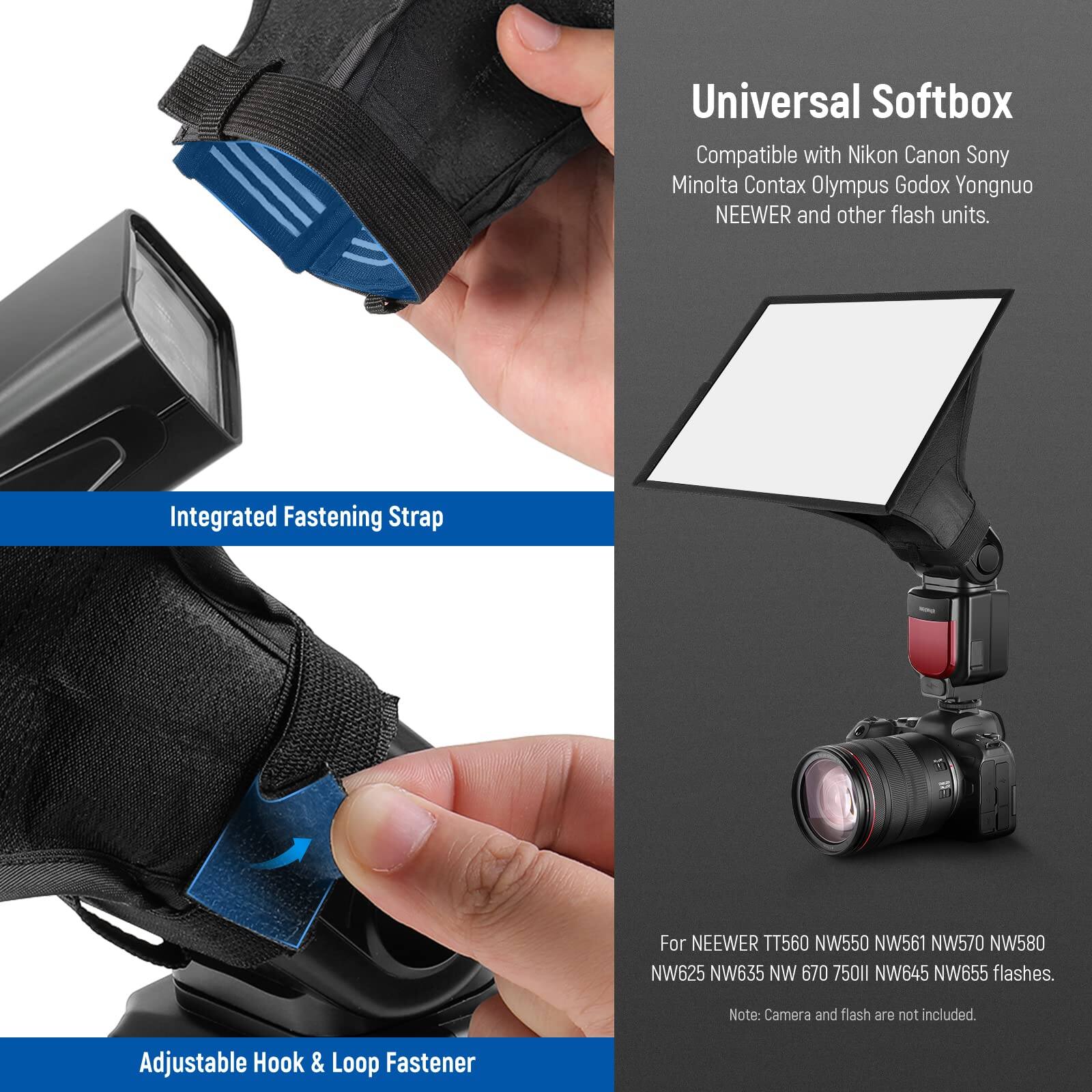 Universal Softbox  
Compatible with Nikon, Canon, Sony, Minolta, Contax, Olympus, Godox, Yongnuo, NEEWER, and other flash units.  

Integrated Fastening Strap  
For NEEWER TT560, NW550, NW561, NW570, NW580, NW625, NW635, NW645, NW655 flashes.  

Adjustable Hook & Loop Fastener  

Note: Camera and flash are not included.