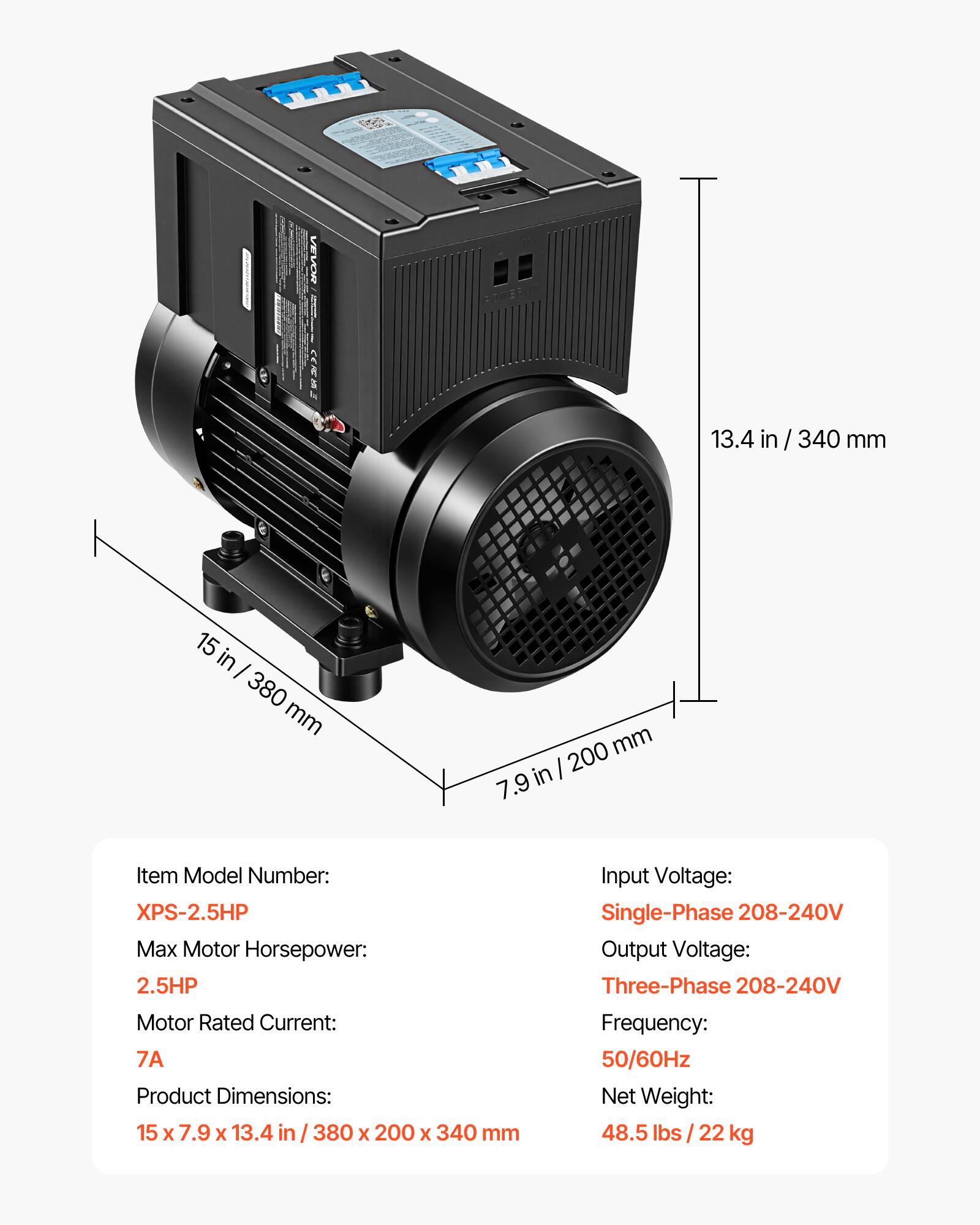 VEVOR  
13.4 in/340 mm  
15 in/380 mm  
200 mm/7.9 in  

Item Model Number: XPS-2.5HP  
Max Motor Horsepower: 2.5HP  
Motor Rated Current: 7A  
Product Dimensions: 15 x 7.9 x 13.4 in / 380 x 200 x 340 mm  

Input Voltage: Single-Phase 208-240V  
Output Voltage: Three-Phase 208-240V  
Frequency: 50/60Hz  
Net Weight: 48.5 lbs / 22 kg