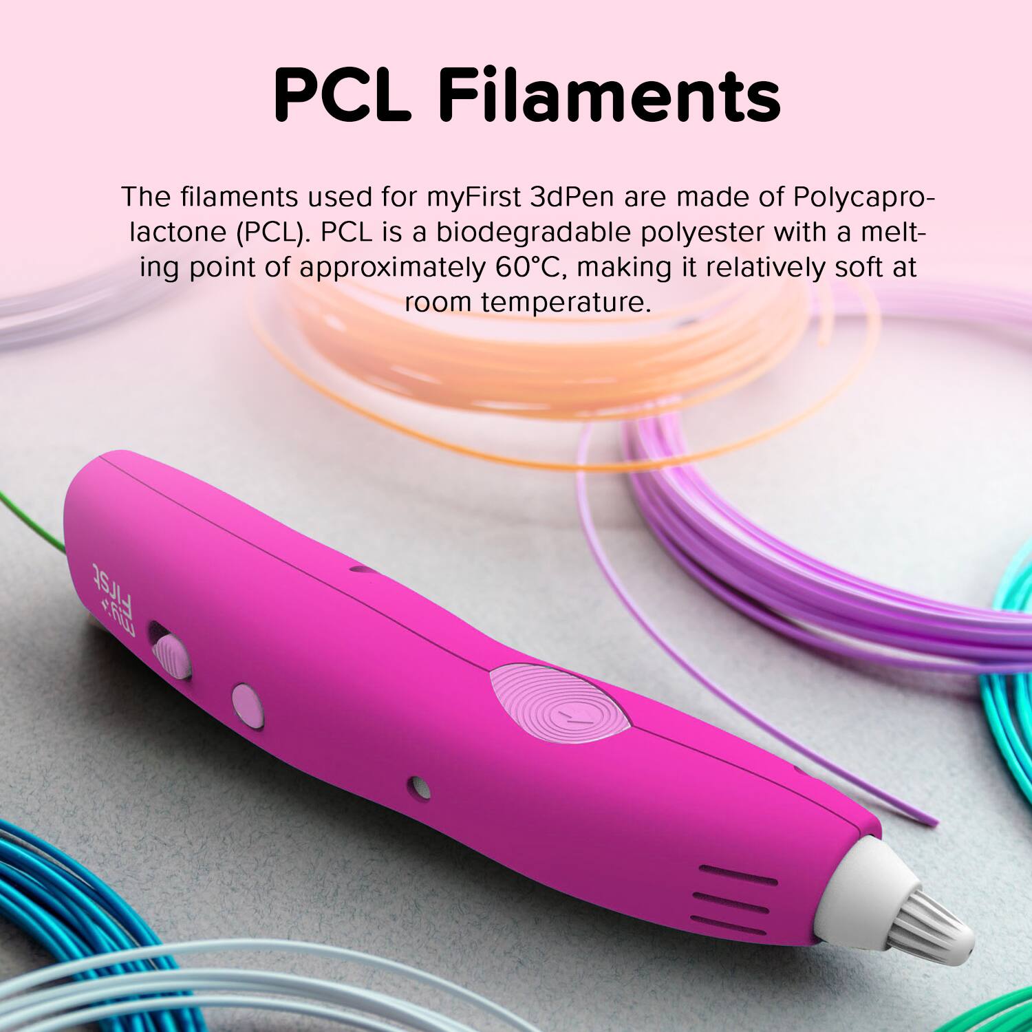 PCL Filaments

The filaments used for myFirst 3dPen are made of Polycaprolactone (PCL). PCL is a biodegradable polyester with a melting point of approximately 60°C, making it relatively soft at room temperature.