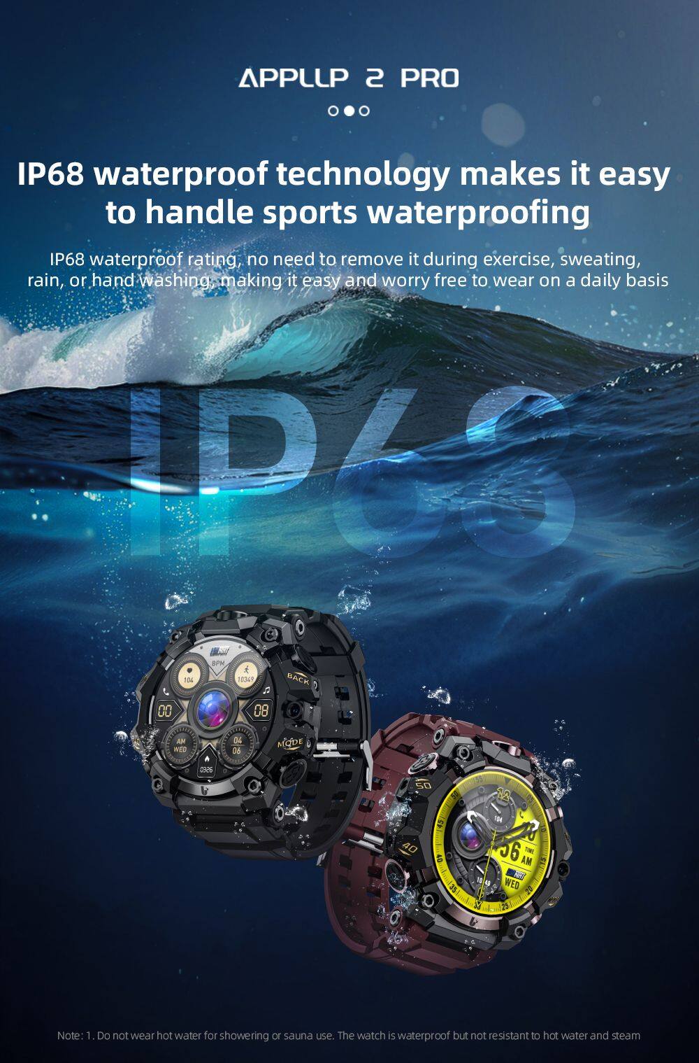 APPLLIP 2 PRO

IP68 waterproof technology makes it easy to handle sports waterproofing

IP68 waterproof rating, no need to remove it during exercise, sweating, rain, or hand washing, making it easy and worry free to wear on a daily basis

IP66 5PM 10% 10349 BACK
00
08
AM WED
04 06
aprin
aseo
50
40
40
104 56 AM THE FREE WED 20 25

Note: 1. Do not wear hot water for showering or sauna use. The watch is waterproof but not resistant to hot water and steam