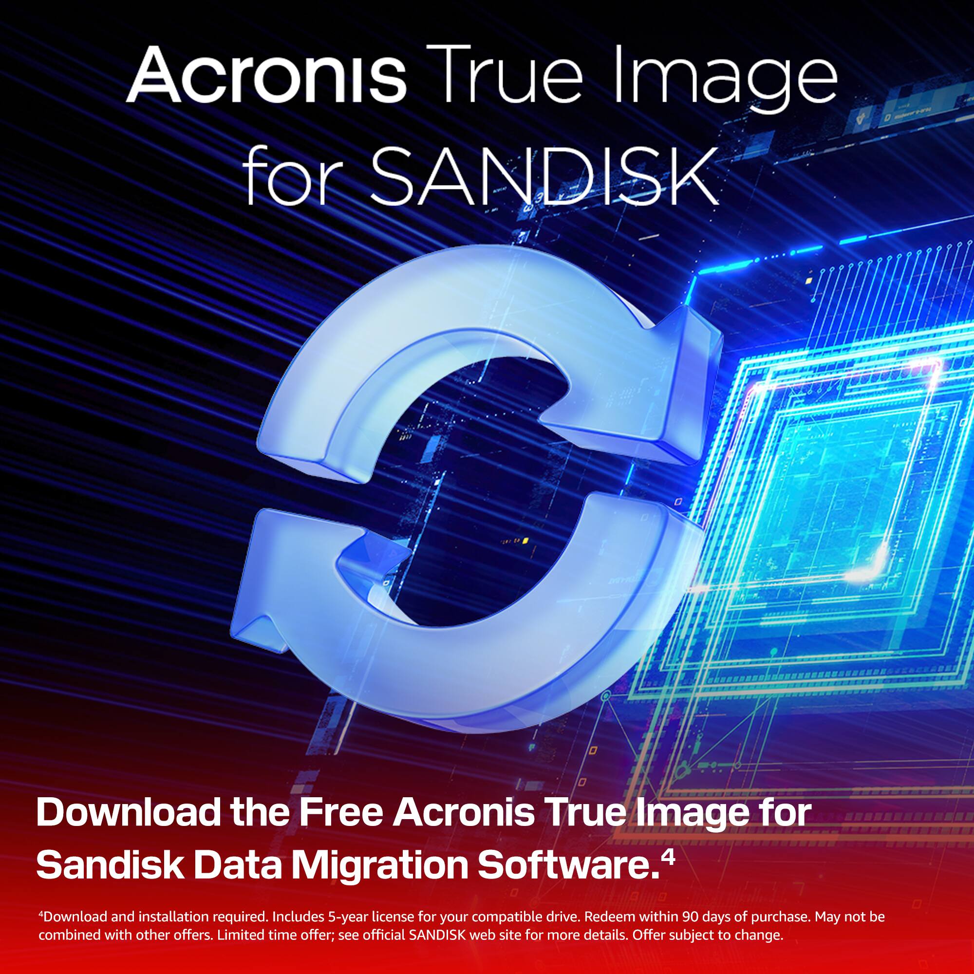 Acronis True Image for SANDISK

Download the Free Acronis True Image for Sandisk Data Migration Software.

*Download and installation required. Includes 5-year license for your compatible drive. Redeem within 90 days of purchase. May not be combined with other offers. Limited time offer; see official SANDISK web site for more details. Offer subject to change.