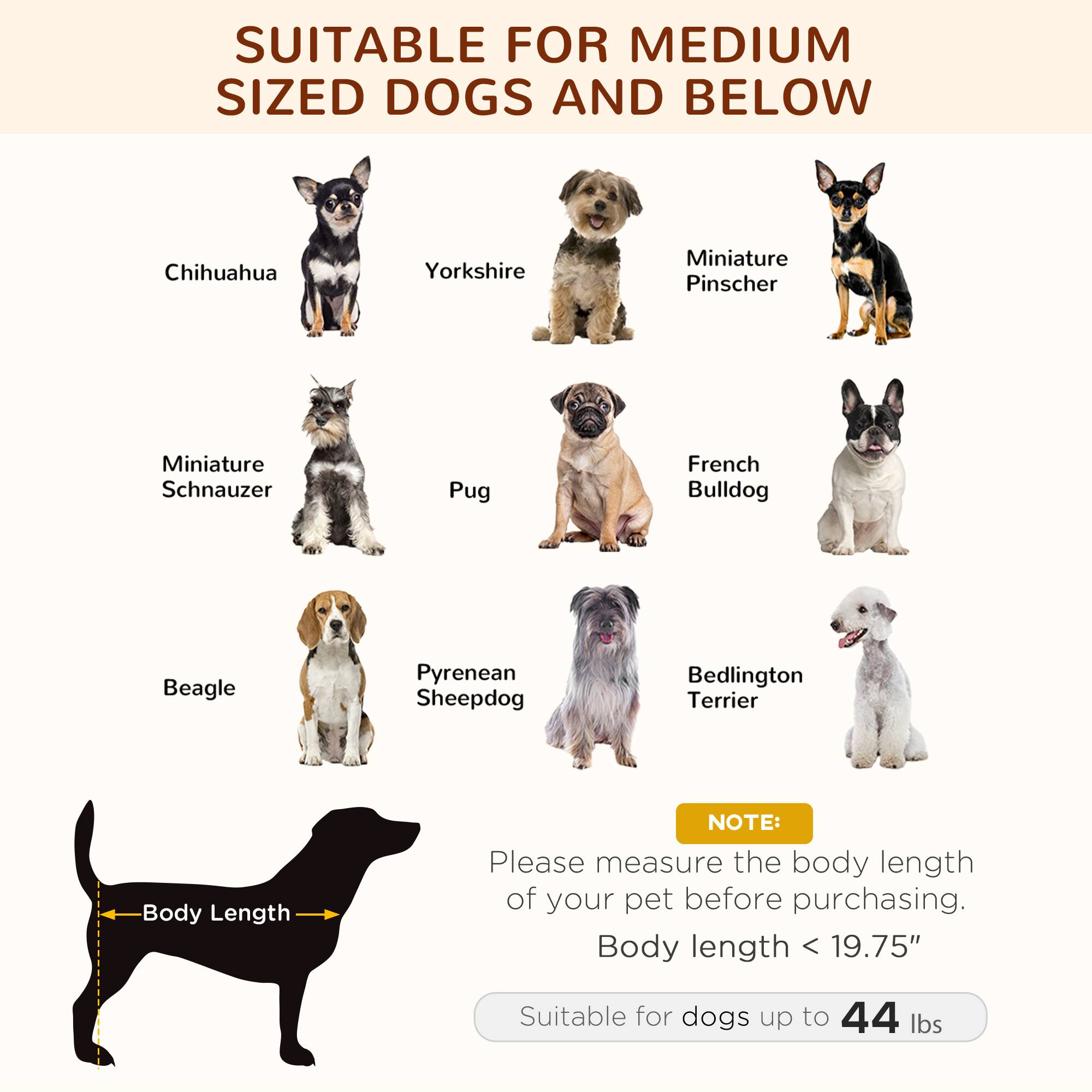 SUITABLE FOR MEDIUM SIZED DOGS AND BELOW

- Chihuahua
- Yorkshire
- Miniature Pinscher
- Miniature Schnauzer
- Pug
- French Bulldog
- Beagle
- Pyrenean Sheepdog
- Bedlington Terrier

NOTE: Please measure the body length of your pet before purchasing. Body length < 19.75" Suitable for dogs up to 44 lbs