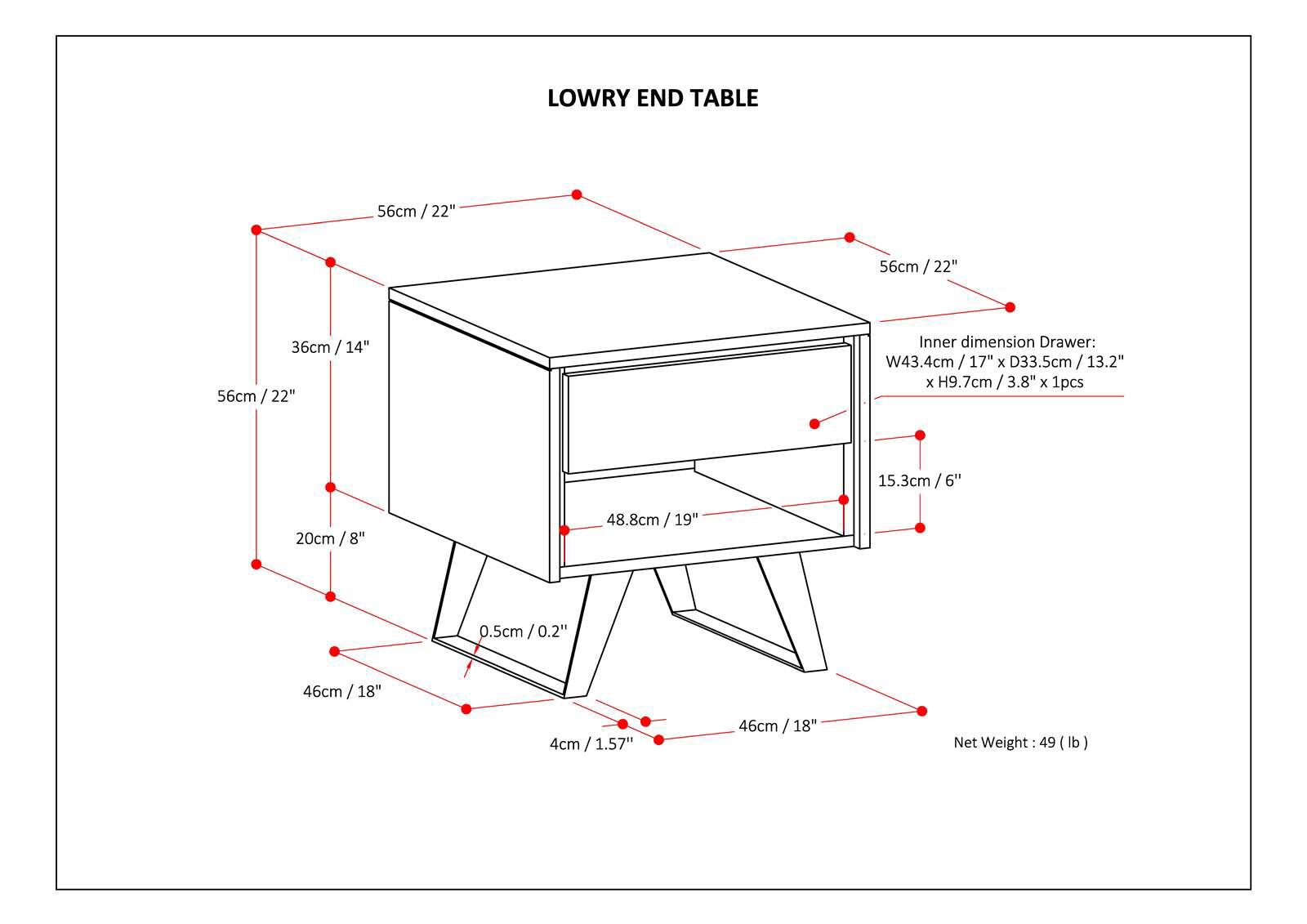 LOWRY END TABLE

- Top dimensions: 56cm / 22"
- Side dimensions: 56cm / 22" x 36cm / 14"
- Drawer inner dimensions: W43.4cm / 17" x D33.5cm / 13.2" x H9.7cm / 3.8"
- Drawer: 1pcs
- Front leg dimensions: 46cm / 18" x 4cm / 1.57"
- Back leg dimensions: 46cm / 18" x 48.8cm / 19"
- Side leg dimensions: 20cm / 8" x 15.3cm / 6"
- Thickness: 0.5cm / 0.2"
- Net Weight: 49 (lb)