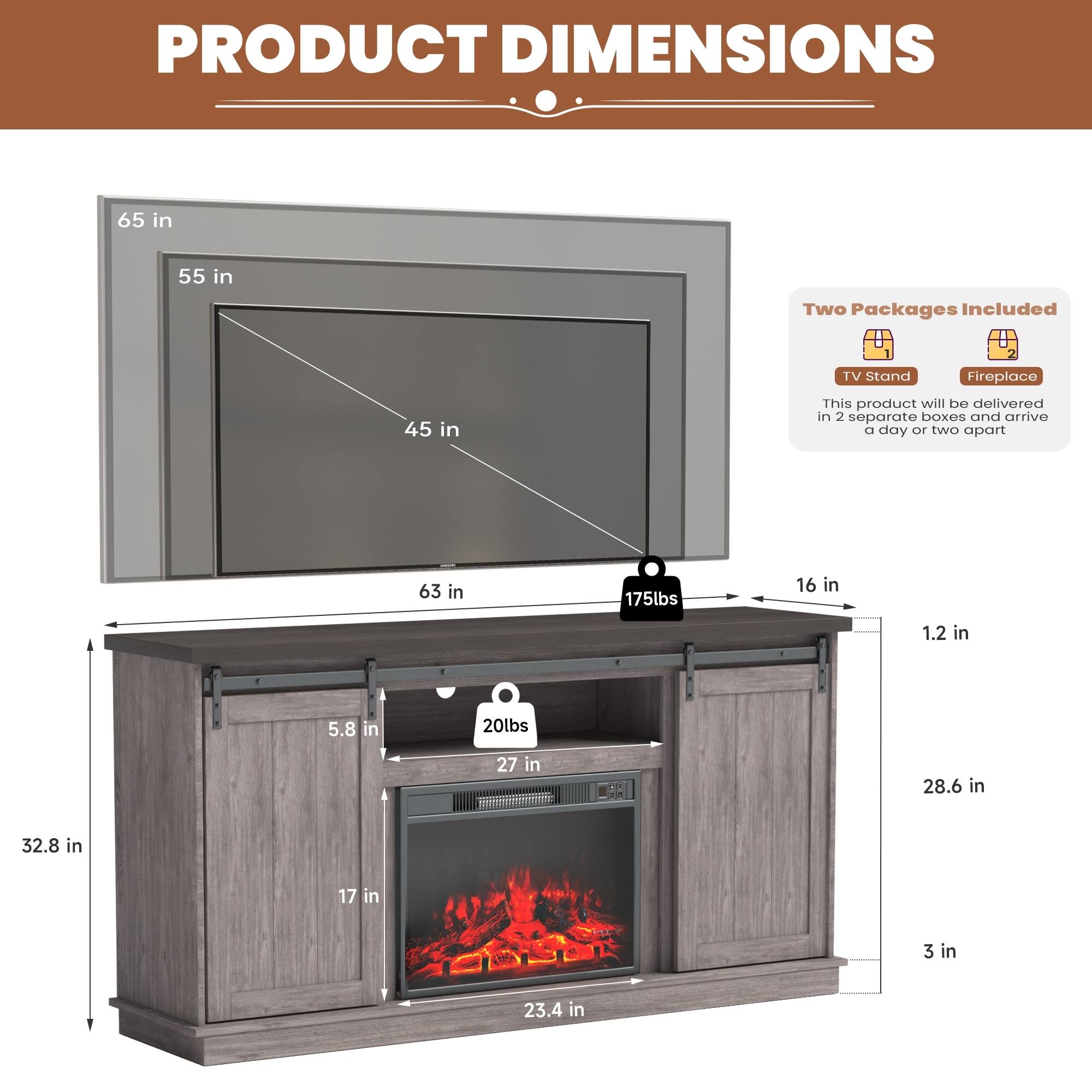**PRODUCT DIMENSIONS**

- TV Stand: 65 in (width) x 55 in (height) x 45 in (depth)
- Fireplace: 32.8 in (width) x 23.4 in (height) x 27 in (depth)
- Overall: 63 in (width) x 28.6 in (height) x 16 in (depth)
- Weight: 175 lbs (TV Stand) + 20 lbs (Fireplace)

**Two Packages Included**
- This product will be delivered in 2 separate boxes and arrive a day or two apart.