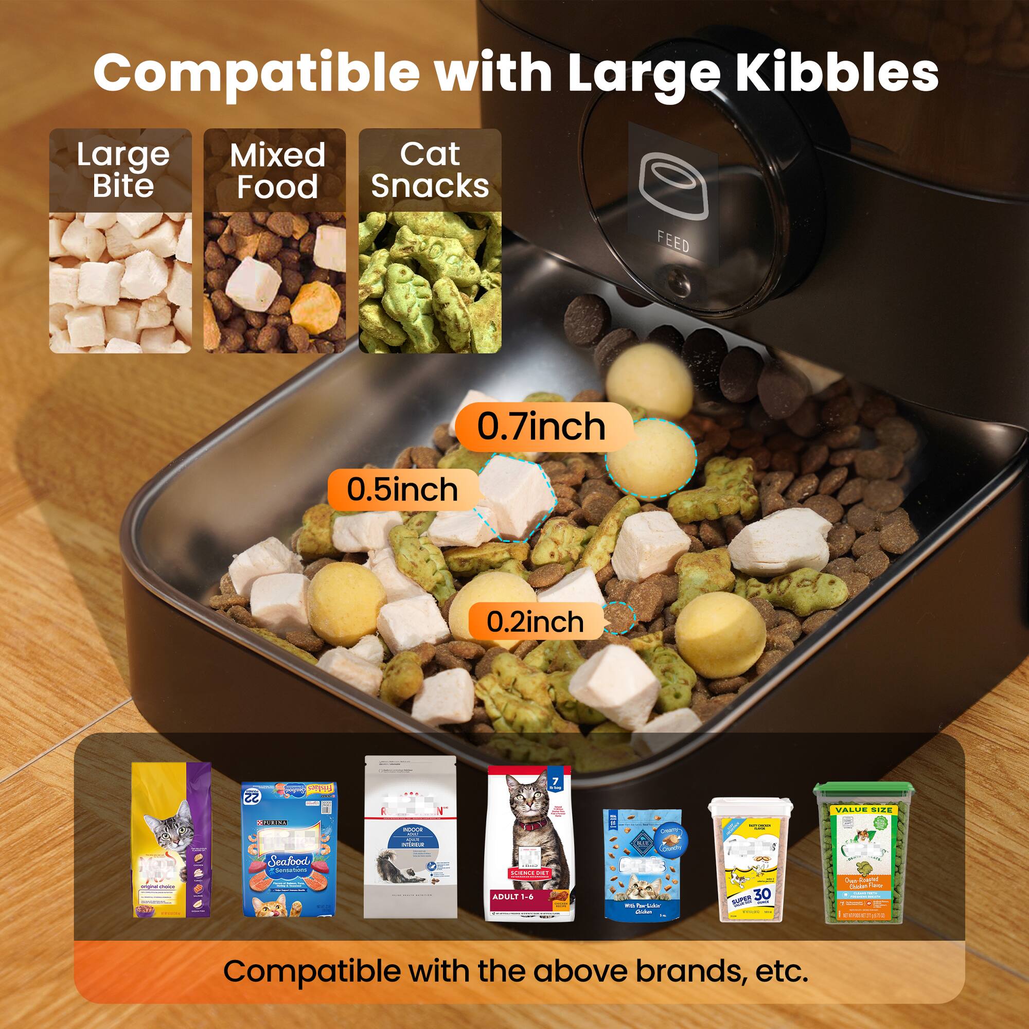 Compatible with Large Kibbles

- Large Bite
- Mixed Food
- Cat Snacks

FEED

0.7inch
0.5inch
0.2inch

Compatible with the above brands, etc.