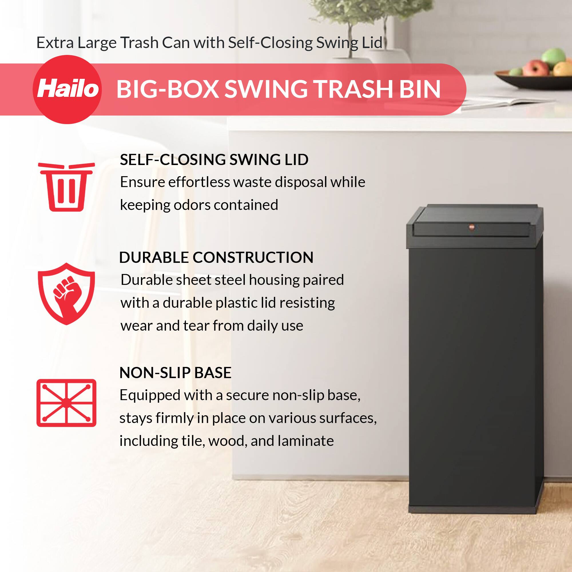 Extra Large Trash Can with Self-Closing Swing Lid

Hailo BIG-BOX SWING TRASH BIN

SELF-CLOSING SWING LID
Ensure effortless waste disposal while keeping odors contained

DURABLE CONSTRUCTION
Durable sheet steel housing paired with a durable plastic lid resisting wear and tear from daily use

NON-SLIP BASE
Equipped with a secure non-slip base, stays firmly in place on various surfaces, including tile, wood, and laminate