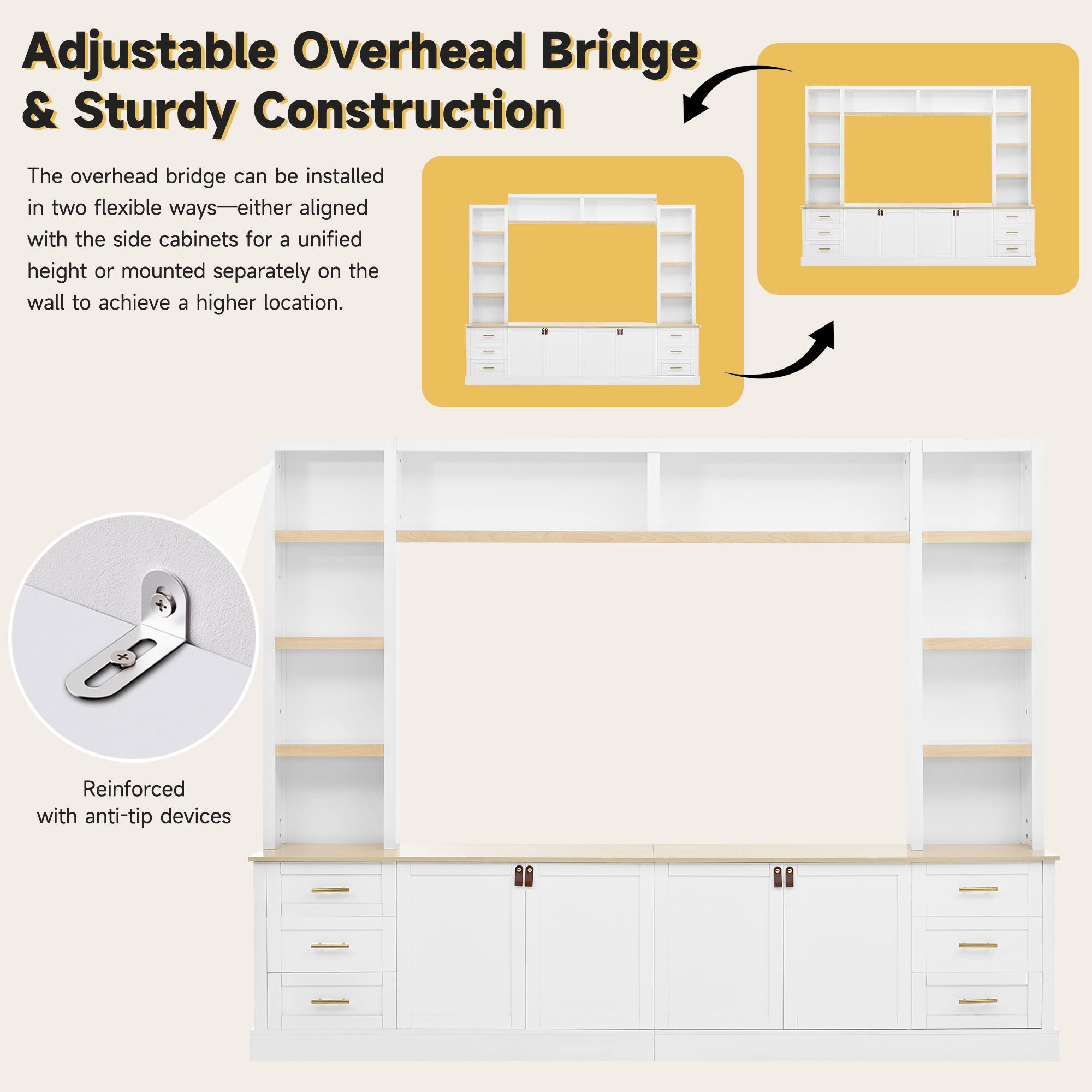 Adjustable Overhead Bridge & Sturdy Construction

The overhead bridge can be installed in two flexible ways—either aligned with the side cabinets for a unified height or mounted separately on the wall to achieve a higher location.

Reinforced with anti-tip devices
