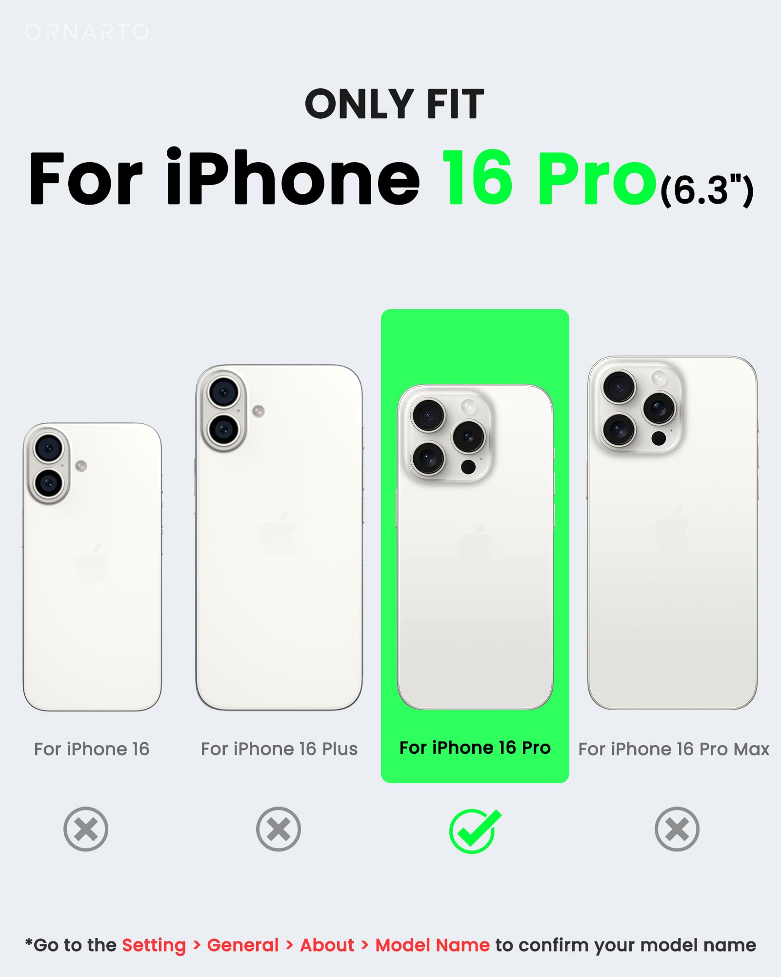 ORNARTO ONLY FIT For iPhone 16 Pro(6.3") For iPhone 16 For iPhone 16 Plus For iPhone 16 Pro For iPhone 16 Pro Max x x x *Go to the Setting > General > About > Model Name to confirm your model name