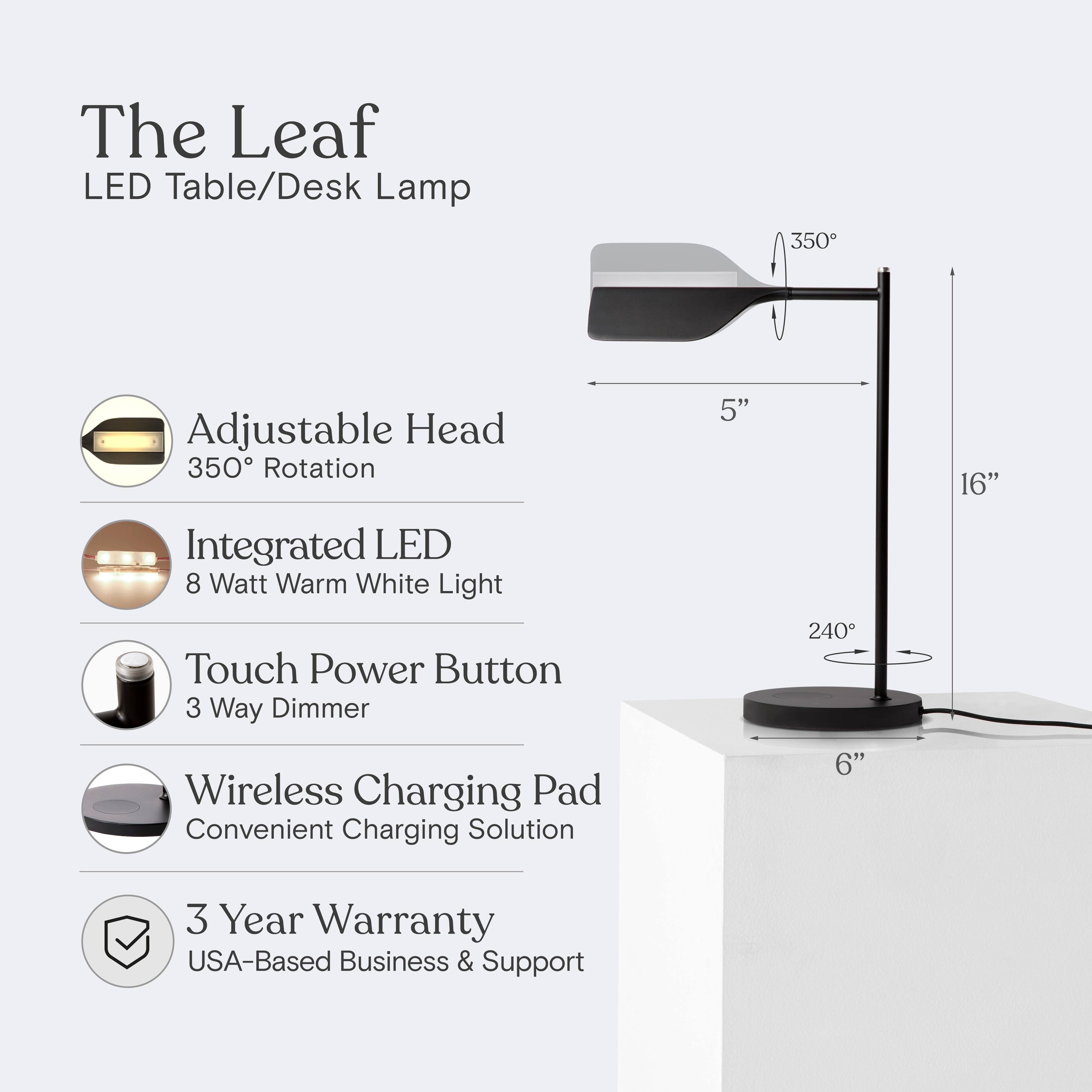 The Leaf LED Table/Desk Lamp  
- Adjustable Head: 350° Rotation  
- Integrated LED: 8 Watt Warm White Light  
- Touch Power Button: 3 Way Dimmer  
- Wireless Charging Pad: Convenient Charging Solution  
- 3 Year Warranty: USA-Based Business & Support