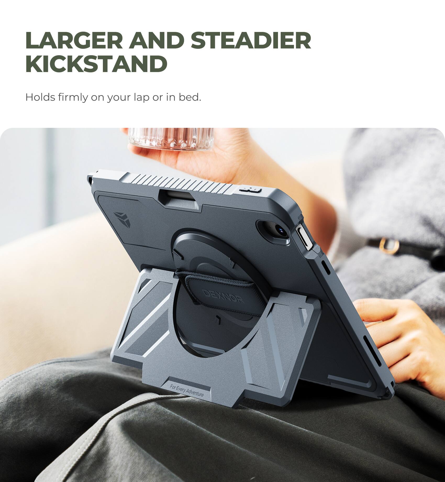 LARGER AND STEADIER KICKSTAND  
Holds firmly on your lap or in bed.  
DEXNOR For Every Adventure