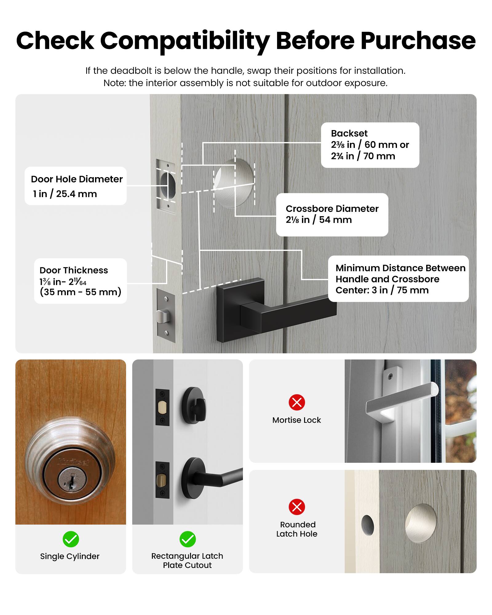 Check Compatibility Before Purchase

If the deadbolt is below the handle, swap their positions for installation. Note: the interior assembly is not suitable for outdoor exposure.

- Backset: 2 3/8 in / 60 mm or 2 1/2 in / 70 mm
- Door Hole Diameter: 1 in / 25.4 mm
- Crossbore Diameter: 2 1/8 in / 54 mm
- Door Thickness: 1 3/8 in - 2 1/64 in (35 mm - 55 mm)
- Minimum Distance Between Handle and Crossbore Center: 3 in / 75 mm

- Single Cylinder
- Rectangular Latch Plate Cutout
- Mortise Lock
- Rounded Latch Hole