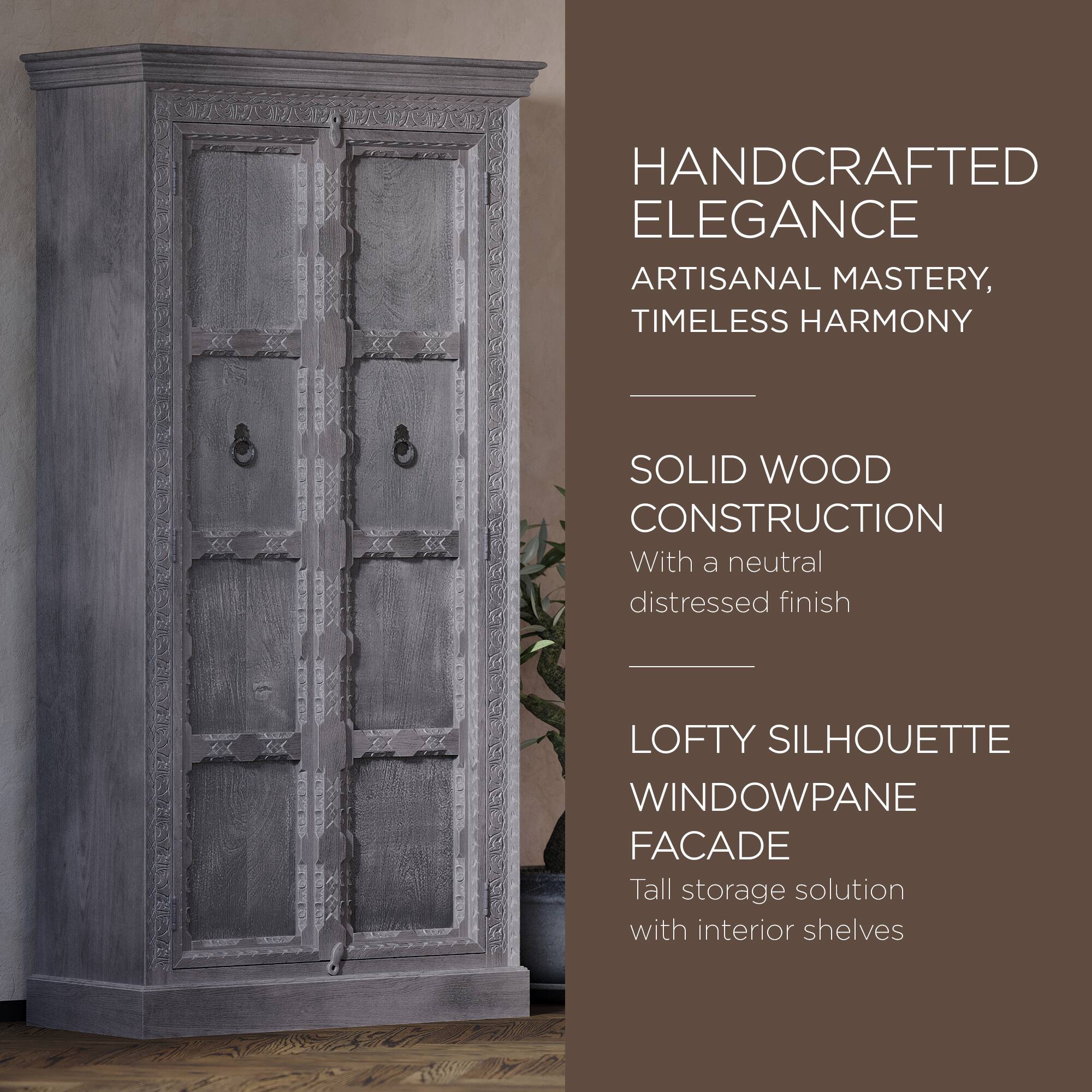 HANDCRAFTED ELEGANCE  
ARTISANAL MASTERY, TIMELESS HARMONY  

SOLID WOOD CONSTRUCTION  
With a neutral distressed finish  

LOFTY SILHOUETTE WINDOWPANE FACADE  
Tall storage solution with interior shelves