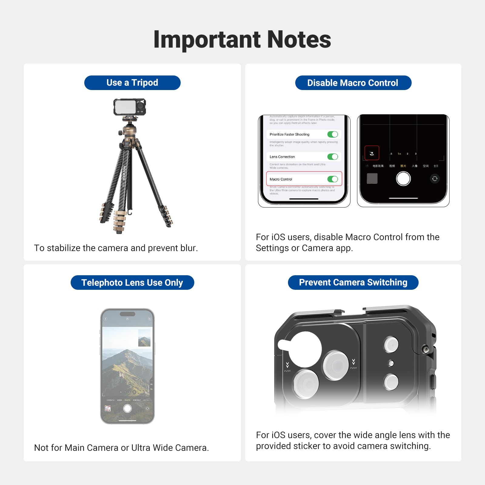 Important Notes

Use a Tripod
To stabilize the camera and prevent blur.

Disable Macro Control
For iOS users, disable Macro Control from the Settings or Camera app.

Telephoto Lens Use Only
Not for Main Camera or Ultra Wide Camera.

Prevent Camera Switching
For iOS users, cover the wide angle lens with the provided sticker to avoid camera switching.