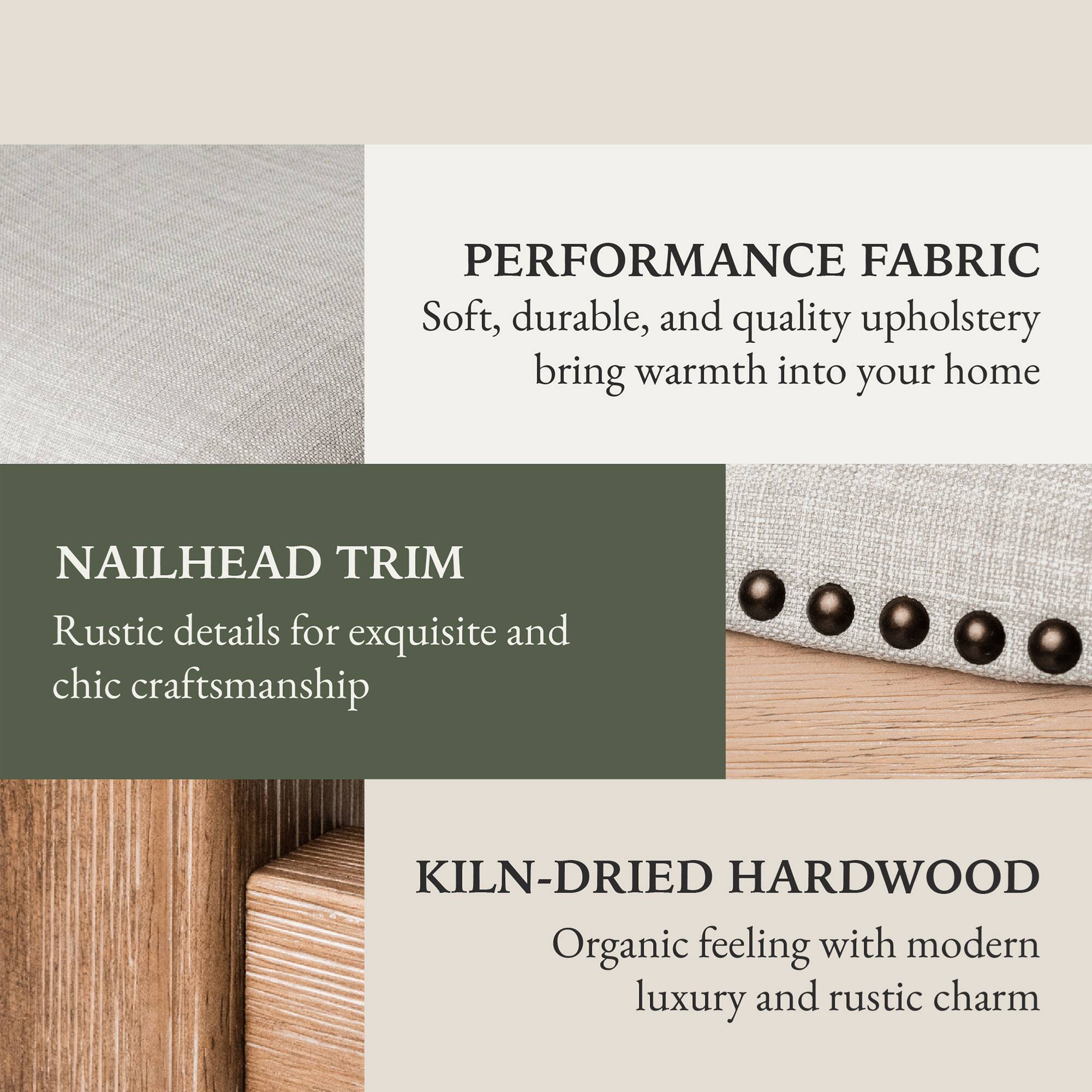 PERFORMANCE FABRIC  
Soft, durable, and quality upholstery bring warmth into your home  

NAILHEAD TRIM  
Rustic details for exquisite and chic craftsmanship  

KILN-DRIED HARDWOOD  
Organic feeling with modern luxury and rustic charm