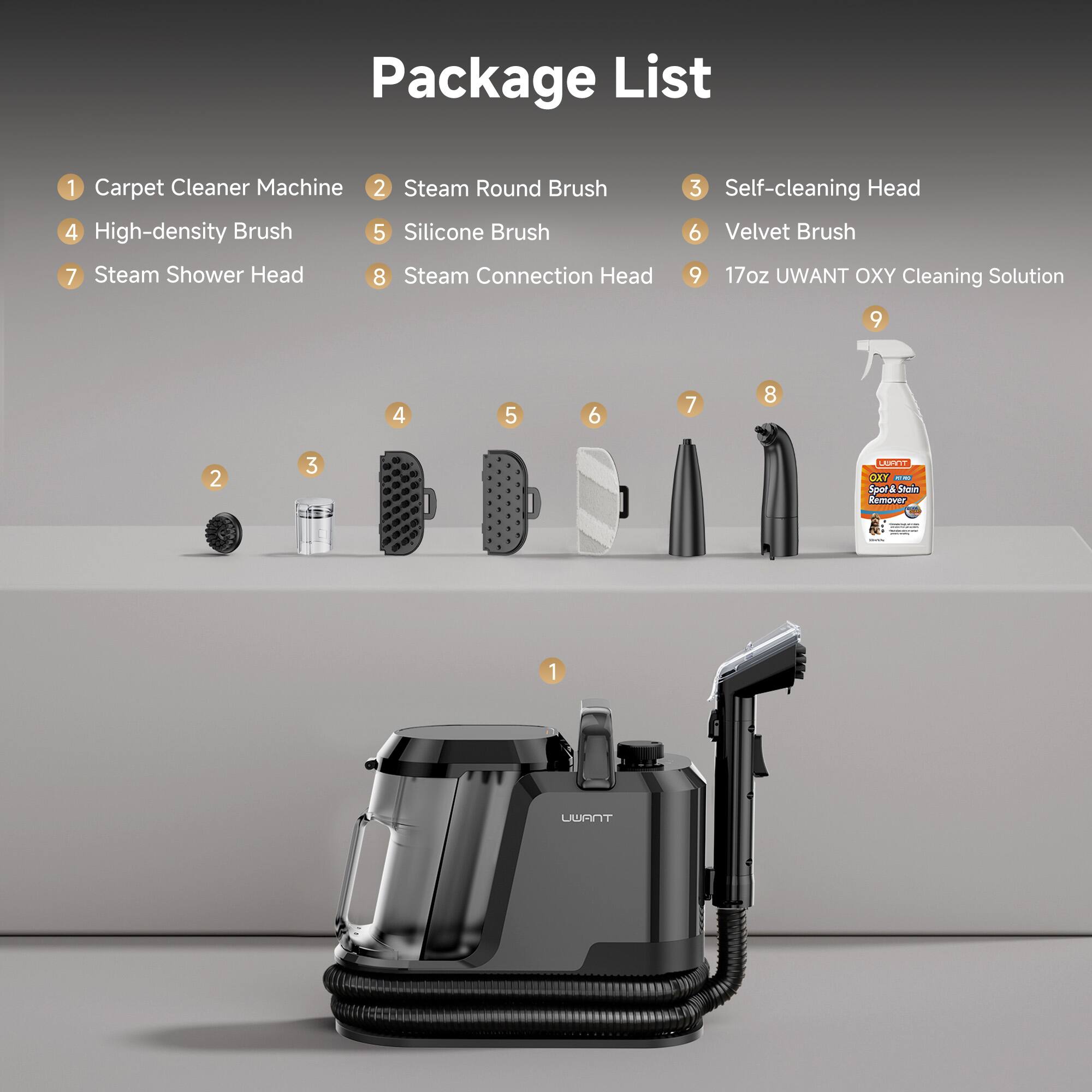 Package List
1 Carpet Cleaner Machine
2 Steam Round Brush
3 Self-cleaning Head
4 High-density Brush
5 Silicone Brush
6 Velvet Brush
7 Steam Shower Head
8 Steam Connection Head
9 17oz UWANT OXY Cleaning Solution