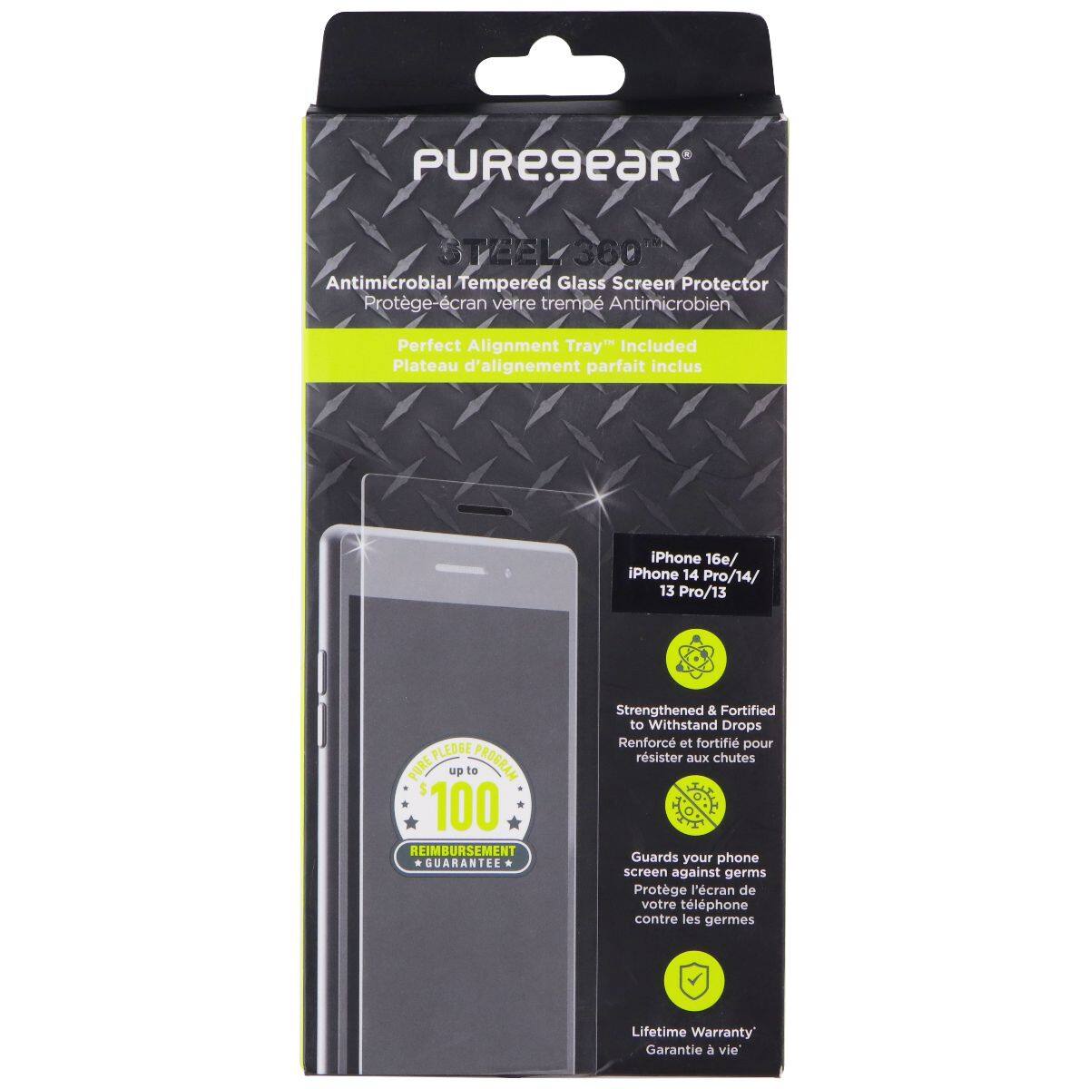 PUREGEAR STEEL360 360 Antimicrobial Tempered Glass Screen Protector  
Protège-écran verre trempé Antimicrobien  
Perfect Alignment Tray" Included  
Plateau d'alignement parfait inclus  
iPhone 16e/ iPhone 14 Pro/14/ 13 Pro/13  

PLEDGE PURE up to $100 REIMBURSEMENT GUARANTEE  
Strengthened & Fortified to Withstand Drops  
Renforcé et fortifié pour résister aux chutes  
Guards your phone screen against germs  
Protège l'écran de votre téléphone contre les germes  
Lifetime Warranty  
Garantie à vie