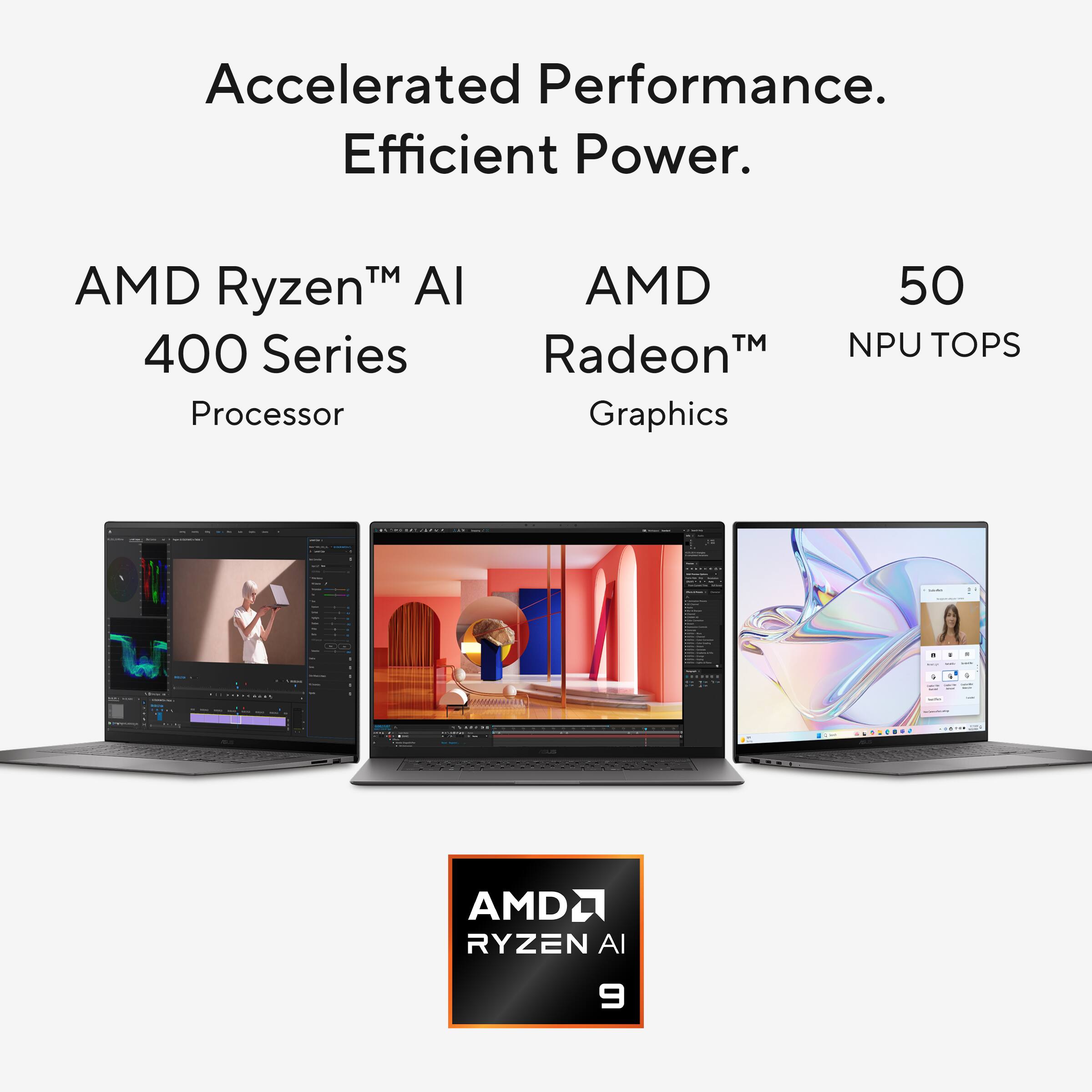 Accelerated Performance.  
Efficient Power.  

AMD Ryzen™ AI 400 Series Processor  
AMD Radeon™ Graphics  
50 NPU TOPS  

AMD RYZEN AI 9