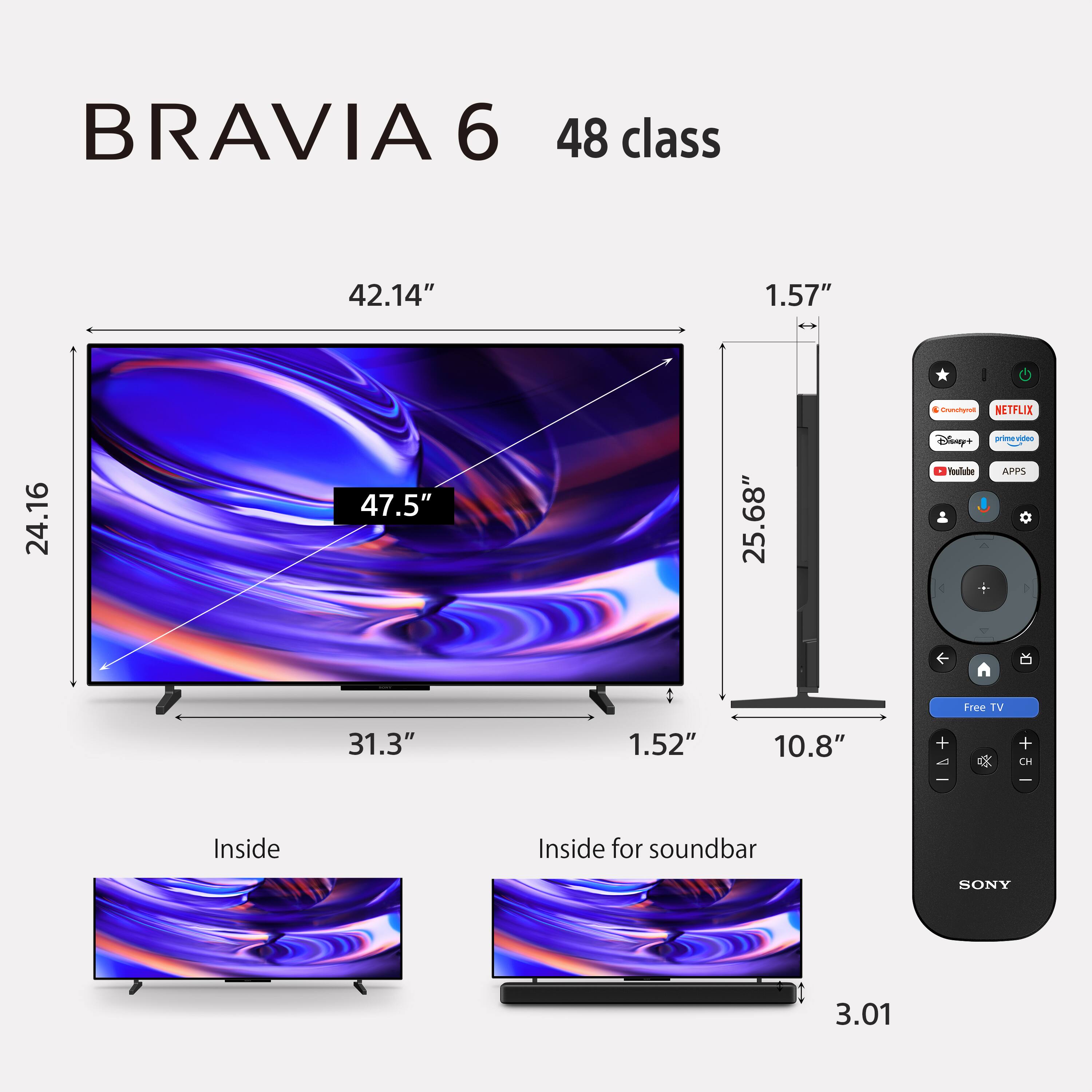 BRAVIA 6  
48 class  
42.14"  
1.57"  
24.16"  
47.5"  
25.68"  
31.3"  
1.52"  
10.8"  
Inside  
Inside for soundbar  
3.01  

Crunchyroll  
NETFLIX  
Disney+  
prime video  
YouTube  
APPS  
Free TV  

SONY