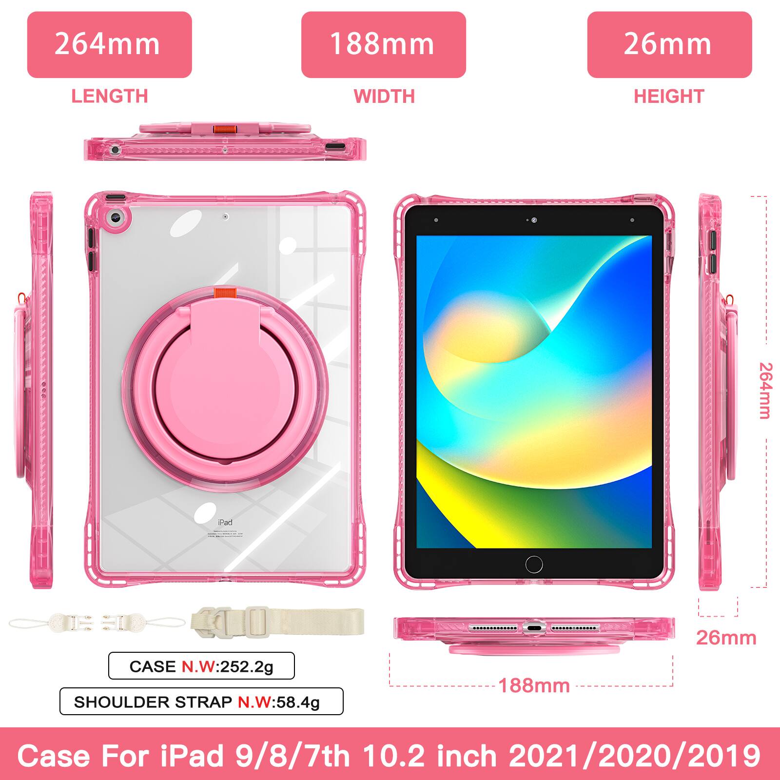 264mm 188mm 26mm  
LENGTH WIDTH HEIGHT  
264mm  
CASE N.W: 252.2g  
SHOULDER STRAP N.W: 58.4g  
188mm 26mm  
Case For iPad 9/8/7th 10.2 inch 2021/2020/2019